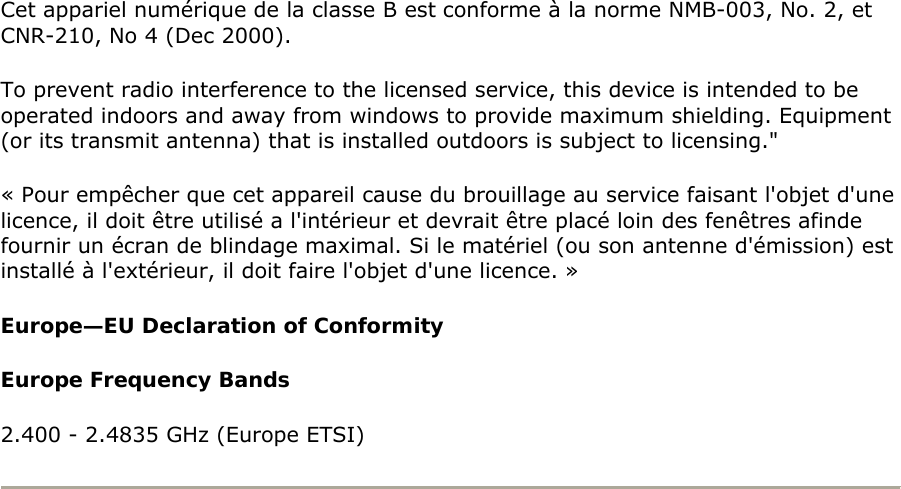 Cet appariel numérique de la classe B est conforme à la norme NMB-003, No. 2, et CNR-210, No 4 (Dec 2000).  To prevent radio interference to the licensed service, this device is intended to be operated indoors and away from windows to provide maximum shielding. Equipment (or its transmit antenna) that is installed outdoors is subject to licensing.&quot;  « Pour empêcher que cet appareil cause du brouillage au service faisant l&apos;objet d&apos;une licence, il doit être utilisé a l&apos;intérieur et devrait être placé loin des fenêtres afinde fournir un écran de blindage maximal. Si le matériel (ou son antenne d&apos;émission) est installé à l&apos;extérieur, il doit faire l&apos;objet d&apos;une licence. »  Europe—EU Declaration of Conformity  Europe Frequency Bands  2.400 - 2.4835 GHz (Europe ETSI)   