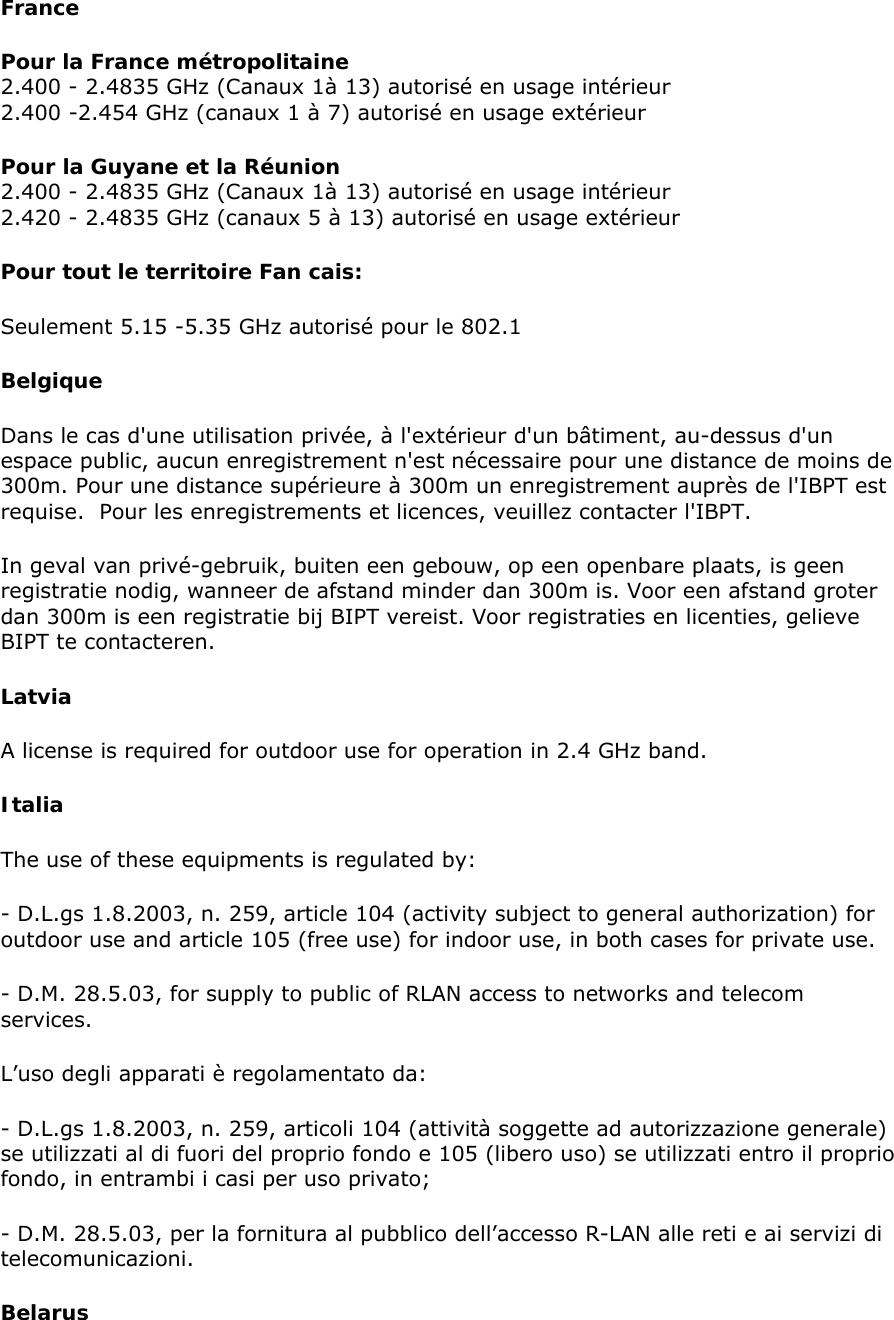 France  Pour la France métropolitaine 2.400 - 2.4835 GHz (Canaux 1à 13) autorisé en usage intérieur  2.400 -2.454 GHz (canaux 1 à 7) autorisé en usage extérieur  Pour la Guyane et la Réunion  2.400 - 2.4835 GHz (Canaux 1à 13) autorisé en usage intérieur 2.420 - 2.4835 GHz (canaux 5 à 13) autorisé en usage extérieur  Pour tout le territoire Fan cais:  Seulement 5.15 -5.35 GHz autorisé pour le 802.1  Belgique  Dans le cas d&apos;une utilisation privée, à l&apos;extérieur d&apos;un bâtiment, au-dessus d&apos;un espace public, aucun enregistrement n&apos;est nécessaire pour une distance de moins de 300m. Pour une distance supérieure à 300m un enregistrement auprès de l&apos;IBPT est requise.  Pour les enregistrements et licences, veuillez contacter l&apos;IBPT.  In geval van privé-gebruik, buiten een gebouw, op een openbare plaats, is geen registratie nodig, wanneer de afstand minder dan 300m is. Voor een afstand groter dan 300m is een registratie bij BIPT vereist. Voor registraties en licenties, gelieve BIPT te contacteren.  Latvia  A license is required for outdoor use for operation in 2.4 GHz band.  Italia  The use of these equipments is regulated by:  - D.L.gs 1.8.2003, n. 259, article 104 (activity subject to general authorization) for outdoor use and article 105 (free use) for indoor use, in both cases for private use.  - D.M. 28.5.03, for supply to public of RLAN access to networks and telecom services.  L’uso degli apparati è regolamentato da:  - D.L.gs 1.8.2003, n. 259, articoli 104 (attività soggette ad autorizzazione generale) se utilizzati al di fuori del proprio fondo e 105 (libero uso) se utilizzati entro il proprio fondo, in entrambi i casi per uso privato;  - D.M. 28.5.03, per la fornitura al pubblico dell’accesso R-LAN alle reti e ai servizi di telecomunicazioni.  Belarus 