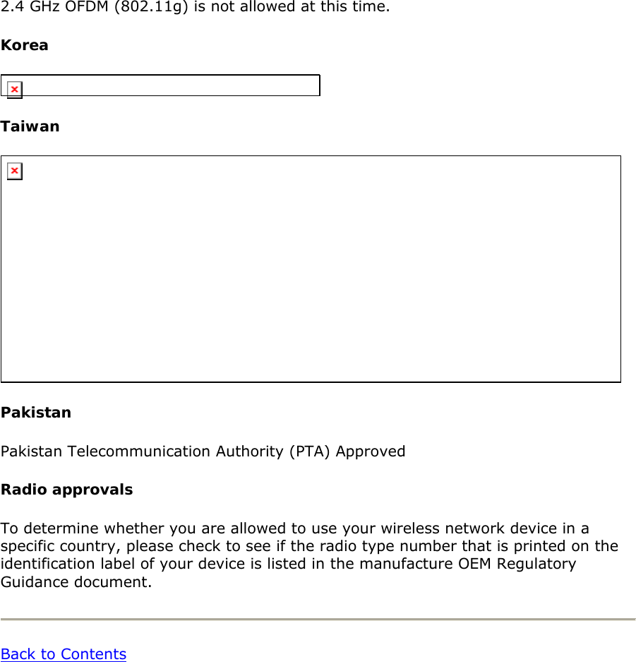2.4 GHz OFDM (802.11g) is not allowed at this time.  Korea   Taiwan   Pakistan Pakistan Telecommunication Authority (PTA) Approved  Radio approvals To determine whether you are allowed to use your wireless network device in a specific country, please check to see if the radio type number that is printed on the identification label of your device is listed in the manufacture OEM Regulatory Guidance document.   Back to Contents  