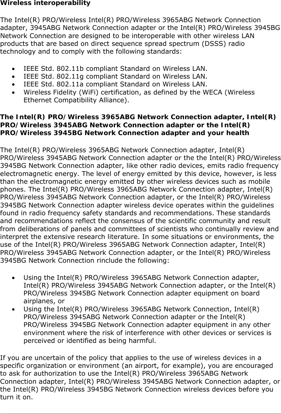 Wireless interoperability The Intel(R) PRO/Wireless Intel(R) PRO/Wireless 3965ABG Network Connection adapter, 3945ABG Network Connection adapter or the Intel(R) PRO/Wireless 3945BG Network Connection are designed to be interoperable with other wireless LAN products that are based on direct sequence spread spectrum (DSSS) radio technology and to comply with the following standards:  • IEEE Std. 802.11b compliant Standard on Wireless LAN.  • IEEE Std. 802.11g compliant Standard on Wireless LAN.  • IEEE Std. 802.11a compliant Standard on Wireless LAN.  • Wireless Fidelity (WiFi) certification, as defined by the WECA (Wireless Ethernet Compatibility Alliance). The Intel(R) PRO/Wireless 3965ABG Network Connection adapter, Intel(R) PRO/Wireless 3945ABG Network Connection adapter or the Intel(R) PRO/Wireless 3945BG Network Connection adapter and your health The Intel(R) PRO/Wireless 3965ABG Network Connection adapter, Intel(R) PRO/Wireless 3945ABG Network Connection adapter or the the Intel(R) PRO/Wireless 3945BG Network Connection adapter, like other radio devices, emits radio frequency electromagnetic energy. The level of energy emitted by this device, however, is less than the electromagnetic energy emitted by other wireless devices such as mobile phones. The Intel(R) PRO/Wireless 3965ABG Network Connection adapter, Intel(R) PRO/Wireless 3945ABG Network Connection adapter, or the Intel(R) PRO/Wireless 3945BG Network Connection adapter wireless device operates within the guidelines found in radio frequency safety standards and recommendations. These standards and recommendations reflect the consensus of the scientific community and result from deliberations of panels and committees of scientists who continually review and interpret the extensive research literature. In some situations or environments, the use of the Intel(R) PRO/Wireless 3965ABG Network Connection adapter, Intel(R) PRO/Wireless 3945ABG Network Connection adapter, or the Intel(R) PRO/Wireless 3945BG Network Connection rinclude the following:  • Using the Intel(R) PRO/Wireless 3965ABG Network Connection adapter, Intel(R) PRO/Wireless 3945ABG Network Connection adapter, or the Intel(R) PRO/Wireless 3945BG Network Connection adapter equipment on board airplanes, or  • Using the Intel(R) PRO/Wireless 3965ABG Network Connection, Intel(R) PRO/Wireless 3945ABG Network Connection adapter or the Intel(R) PRO/Wireless 3945BG Network Connection adapter equipment in any other environment where the risk of interference with other devices or services is perceived or identified as being harmful. If you are uncertain of the policy that applies to the use of wireless devices in a specific organization or environment (an airport, for example), you are encouraged to ask for authorization to use the Intel(R) PRO/Wireless 3965ABG Network Connection adapter, Intel(R) PRO/Wireless 3945ABG Network Connection adapter, or the Intel(R) PRO/Wireless 3945BG Network Connection wireless devices before you turn it on.   