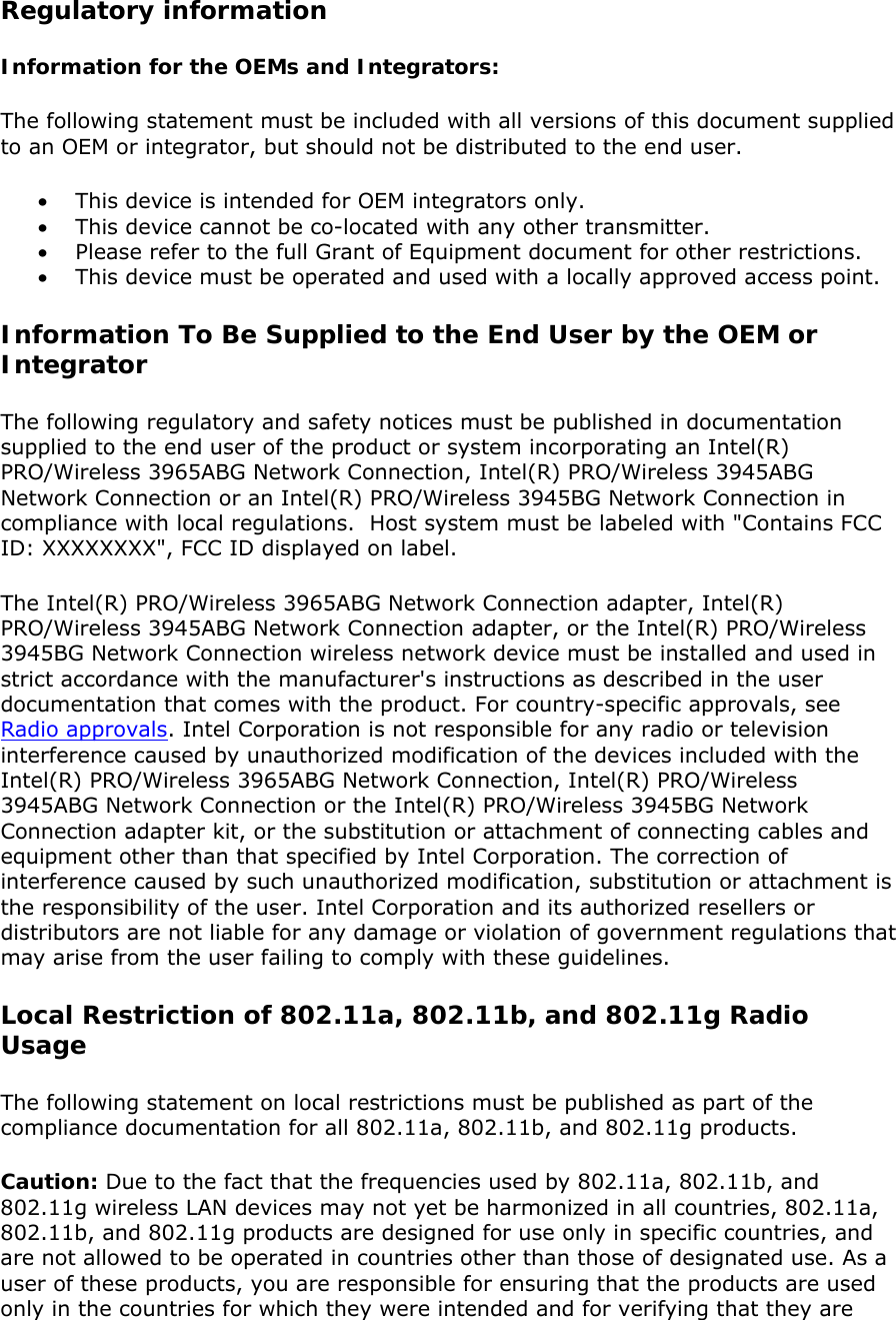 Regulatory information Information for the OEMs and Integrators:   The following statement must be included with all versions of this document supplied to an OEM or integrator, but should not be distributed to the end user.  • This device is intended for OEM integrators only.  • This device cannot be co-located with any other transmitter. • Please refer to the full Grant of Equipment document for other restrictions. • This device must be operated and used with a locally approved access point. Information To Be Supplied to the End User by the OEM or Integrator  The following regulatory and safety notices must be published in documentation supplied to the end user of the product or system incorporating an Intel(R) PRO/Wireless 3965ABG Network Connection, Intel(R) PRO/Wireless 3945ABG Network Connection or an Intel(R) PRO/Wireless 3945BG Network Connection in compliance with local regulations.  Host system must be labeled with &quot;Contains FCC ID: XXXXXXXX&quot;, FCC ID displayed on label.  The Intel(R) PRO/Wireless 3965ABG Network Connection adapter, Intel(R) PRO/Wireless 3945ABG Network Connection adapter, or the Intel(R) PRO/Wireless 3945BG Network Connection wireless network device must be installed and used in strict accordance with the manufacturer&apos;s instructions as described in the user documentation that comes with the product. For country-specific approvals, see Radio approvals. Intel Corporation is not responsible for any radio or television interference caused by unauthorized modification of the devices included with the Intel(R) PRO/Wireless 3965ABG Network Connection, Intel(R) PRO/Wireless 3945ABG Network Connection or the Intel(R) PRO/Wireless 3945BG Network Connection adapter kit, or the substitution or attachment of connecting cables and equipment other than that specified by Intel Corporation. The correction of interference caused by such unauthorized modification, substitution or attachment is the responsibility of the user. Intel Corporation and its authorized resellers or distributors are not liable for any damage or violation of government regulations that may arise from the user failing to comply with these guidelines.  Local Restriction of 802.11a, 802.11b, and 802.11g Radio Usage  The following statement on local restrictions must be published as part of the compliance documentation for all 802.11a, 802.11b, and 802.11g products.  Caution: Due to the fact that the frequencies used by 802.11a, 802.11b, and 802.11g wireless LAN devices may not yet be harmonized in all countries, 802.11a, 802.11b, and 802.11g products are designed for use only in specific countries, and are not allowed to be operated in countries other than those of designated use. As a user of these products, you are responsible for ensuring that the products are used only in the countries for which they were intended and for verifying that they are 