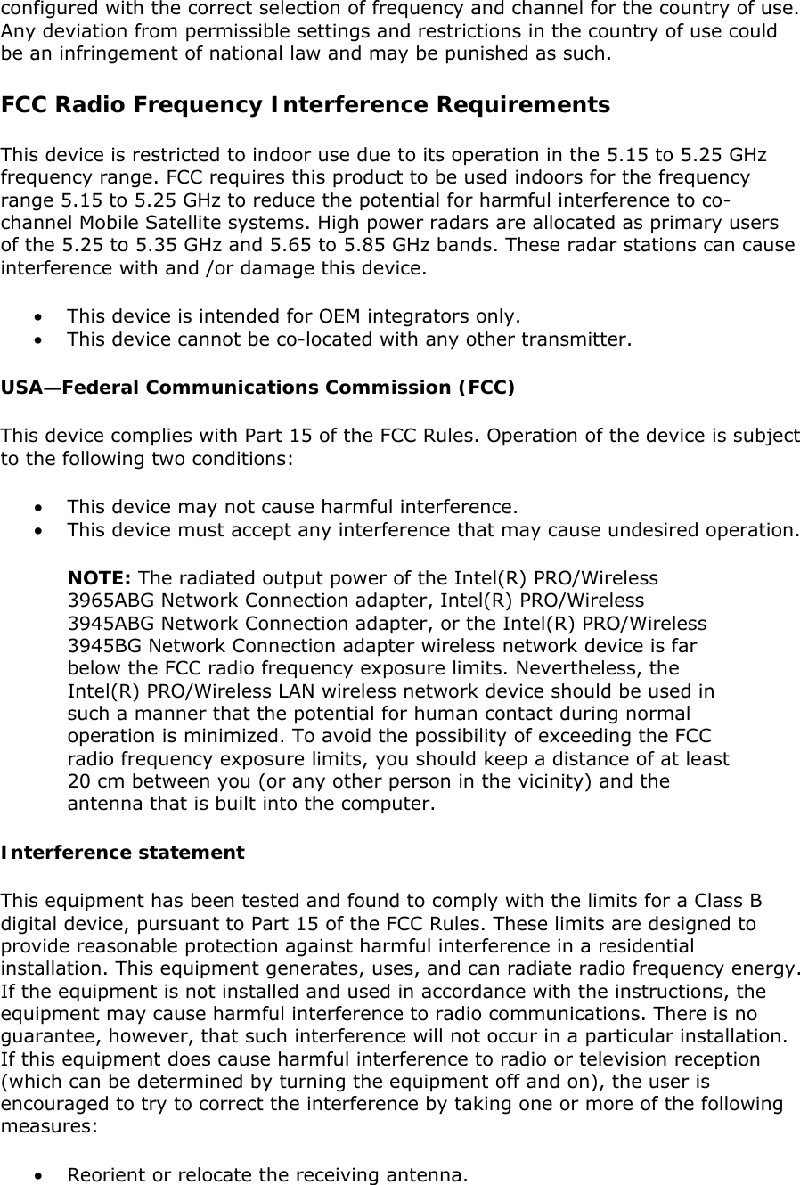 configured with the correct selection of frequency and channel for the country of use. Any deviation from permissible settings and restrictions in the country of use could be an infringement of national law and may be punished as such.  FCC Radio Frequency Interference Requirements  This device is restricted to indoor use due to its operation in the 5.15 to 5.25 GHz frequency range. FCC requires this product to be used indoors for the frequency range 5.15 to 5.25 GHz to reduce the potential for harmful interference to co-channel Mobile Satellite systems. High power radars are allocated as primary users of the 5.25 to 5.35 GHz and 5.65 to 5.85 GHz bands. These radar stations can cause interference with and /or damage this device.  • This device is intended for OEM integrators only. • This device cannot be co-located with any other transmitter.  USA—Federal Communications Commission (FCC) This device complies with Part 15 of the FCC Rules. Operation of the device is subject to the following two conditions:  • This device may not cause harmful interference.  • This device must accept any interference that may cause undesired operation. NOTE: The radiated output power of the Intel(R) PRO/Wireless 3965ABG Network Connection adapter, Intel(R) PRO/Wireless 3945ABG Network Connection adapter, or the Intel(R) PRO/Wireless 3945BG Network Connection adapter wireless network device is far below the FCC radio frequency exposure limits. Nevertheless, the Intel(R) PRO/Wireless LAN wireless network device should be used in such a manner that the potential for human contact during normal operation is minimized. To avoid the possibility of exceeding the FCC radio frequency exposure limits, you should keep a distance of at least 20 cm between you (or any other person in the vicinity) and the antenna that is built into the computer.  Interference statement This equipment has been tested and found to comply with the limits for a Class B digital device, pursuant to Part 15 of the FCC Rules. These limits are designed to provide reasonable protection against harmful interference in a residential installation. This equipment generates, uses, and can radiate radio frequency energy. If the equipment is not installed and used in accordance with the instructions, the equipment may cause harmful interference to radio communications. There is no guarantee, however, that such interference will not occur in a particular installation. If this equipment does cause harmful interference to radio or television reception (which can be determined by turning the equipment off and on), the user is encouraged to try to correct the interference by taking one or more of the following measures:  • Reorient or relocate the receiving antenna.  
