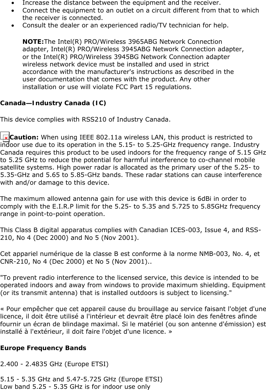 • Increase the distance between the equipment and the receiver.  • Connect the equipment to an outlet on a circuit different from that to which the receiver is connected.  • Consult the dealer or an experienced radio/TV technician for help.  NOTE:The Intel(R) PRO/Wireless 3965ABG Network Connection adapter, Intel(R) PRO/Wireless 3945ABG Network Connection adapter, or the Intel(R) PRO/Wireless 3945BG Network Connection adapter wireless network device must be installed and used in strict accordance with the manufacturer&apos;s instructions as described in the user documentation that comes with the product. Any other installation or use will violate FCC Part 15 regulations.  Canada—Industry Canada (IC) This device complies with RSS210 of Industry Canada.  Caution: When using IEEE 802.11a wireless LAN, this product is restricted to indoor use due to its operation in the 5.15- to 5.25-GHz frequency range. Industry Canada requires this product to be used indoors for the frequency range of 5.15 GHz to 5.25 GHz to reduce the potential for harmful interference to co-channel mobile satellite systems. High power radar is allocated as the primary user of the 5.25- to 5.35-GHz and 5.65 to 5.85-GHz bands. These radar stations can cause interference with and/or damage to this device.  The maximum allowed antenna gain for use with this device is 6dBi in order to comply with the E.I.R.P limit for the 5.25- to 5.35 and 5.725 to 5.85GHz frequency range in point-to-point operation. This Class B digital apparatus complies with Canadian ICES-003, Issue 4, and RSS-210, No 4 (Dec 2000) and No 5 (Nov 2001).  Cet appariel numérique de la classe B est conforme à la norme NMB-003, No. 4, et CNR-210, No 4 (Dec 2000) et No 5 (Nov 2001)..  &quot;To prevent radio interference to the licensed service, this device is intended to be operated indoors and away from windows to provide maximum shielding. Equipment (or its transmit antenna) that is installed outdoors is subject to licensing.&quot;  « Pour empêcher que cet appareil cause du brouillage au service faisant l&apos;objet d&apos;une licence, il doit être utilisé a l&apos;intérieur et devrait être placé loin des fenêtres afinde fournir un écran de blindage maximal. Si le matériel (ou son antenne d&apos;émission) est installé à l&apos;extérieur, il doit faire l&apos;objet d&apos;une licence. »  Europe Frequency Bands  2.400 - 2.4835 GHz (Europe ETSI)  5.15 - 5.35 GHz and 5.47-5.725 GHz (Europe ETSI) Low band 5.25 - 5.35 GHz is for indoor use only 