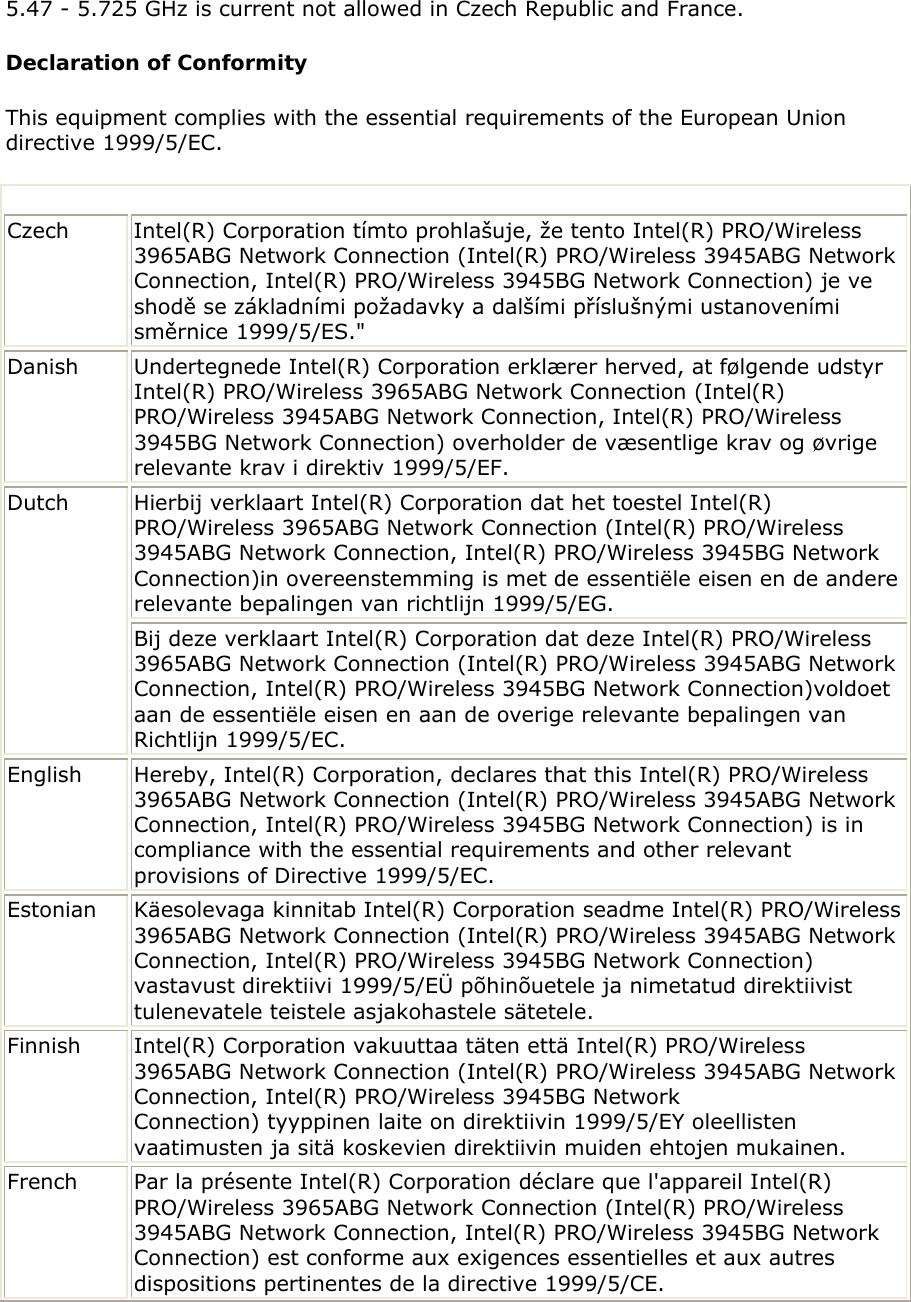  5.47 - 5.725 GHz is current not allowed in Czech Republic and France.  Declaration of Conformity This equipment complies with the essential requirements of the European Union directive 1999/5/EC.     Czech  Intel(R) Corporation tímto prohlašuje, že tento Intel(R) PRO/Wireless 3965ABG Network Connection (Intel(R) PRO/Wireless 3945ABG Network Connection, Intel(R) PRO/Wireless 3945BG Network Connection) je ve shodě se základními požadavky a dalšími příslušnými ustanoveními směrnice 1999/5/ES.&quot; Danish Undertegnede Intel(R) Corporation erklærer herved, at følgende udstyr Intel(R) PRO/Wireless 3965ABG Network Connection (Intel(R) PRO/Wireless 3945ABG Network Connection, Intel(R) PRO/Wireless 3945BG Network Connection) overholder de væsentlige krav og øvrige relevante krav i direktiv 1999/5/EF. Hierbij verklaart Intel(R) Corporation dat het toestel Intel(R) PRO/Wireless 3965ABG Network Connection (Intel(R) PRO/Wireless 3945ABG Network Connection, Intel(R) PRO/Wireless 3945BG Network Connection)in overeenstemming is met de essentiële eisen en de andere relevante bepalingen van richtlijn 1999/5/EG.  Dutch Bij deze verklaart Intel(R) Corporation dat deze Intel(R) PRO/Wireless 3965ABG Network Connection (Intel(R) PRO/Wireless 3945ABG Network Connection, Intel(R) PRO/Wireless 3945BG Network Connection)voldoet aan de essentiële eisen en aan de overige relevante bepalingen van Richtlijn 1999/5/EC. English  Hereby, Intel(R) Corporation, declares that this Intel(R) PRO/Wireless 3965ABG Network Connection (Intel(R) PRO/Wireless 3945ABG Network Connection, Intel(R) PRO/Wireless 3945BG Network Connection) is in compliance with the essential requirements and other relevant provisions of Directive 1999/5/EC. Estonian Käesolevaga kinnitab Intel(R) Corporation seadme Intel(R) PRO/Wireless 3965ABG Network Connection (Intel(R) PRO/Wireless 3945ABG Network Connection, Intel(R) PRO/Wireless 3945BG Network Connection) vastavust direktiivi 1999/5/EÜ põhinõuetele ja nimetatud direktiivist tulenevatele teistele asjakohastele sätetele. Finnish  Intel(R) Corporation vakuuttaa täten että Intel(R) PRO/Wireless 3965ABG Network Connection (Intel(R) PRO/Wireless 3945ABG Network Connection, Intel(R) PRO/Wireless 3945BG Network Connection) tyyppinen laite on direktiivin 1999/5/EY oleellisten vaatimusten ja sitä koskevien direktiivin muiden ehtojen mukainen.  French  Par la présente Intel(R) Corporation déclare que l&apos;appareil Intel(R) PRO/Wireless 3965ABG Network Connection (Intel(R) PRO/Wireless 3945ABG Network Connection, Intel(R) PRO/Wireless 3945BG Network Connection) est conforme aux exigences essentielles et aux autres dispositions pertinentes de la directive 1999/5/CE.  