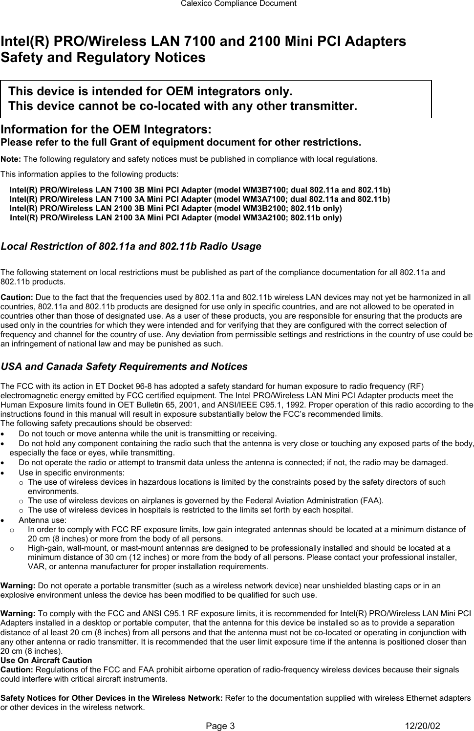 Calexico Compliance Document  Page 3 12/20/02 Intel(R) PRO/Wireless LAN 7100 and 2100 Mini PCI Adapters Safety and Regulatory Notices      Information for the OEM Integrators: Please refer to the full Grant of equipment document for other restrictions.    Note: The following regulatory and safety notices must be published in compliance with local regulations.  This information applies to the following products: Intel(R) PRO/Wireless LAN 7100 3B Mini PCI Adapter (model WM3B7100; dual 802.11a and 802.11b) Intel(R) PRO/Wireless LAN 7100 3A Mini PCI Adapter (model WM3A7100; dual 802.11a and 802.11b) Intel(R) PRO/Wireless LAN 2100 3B Mini PCI Adapter (model WM3B2100; 802.11b only) Intel(R) PRO/Wireless LAN 2100 3A Mini PCI Adapter (model WM3A2100; 802.11b only)  Local Restriction of 802.11a and 802.11b Radio Usage  The following statement on local restrictions must be published as part of the compliance documentation for all 802.11a and 802.11b products. Caution: Due to the fact that the frequencies used by 802.11a and 802.11b wireless LAN devices may not yet be harmonized in all countries, 802.11a and 802.11b products are designed for use only in specific countries, and are not allowed to be operated in countries other than those of designated use. As a user of these products, you are responsible for ensuring that the products are used only in the countries for which they were intended and for verifying that they are configured with the correct selection of frequency and channel for the country of use. Any deviation from permissible settings and restrictions in the country of use could be an infringement of national law and may be punished as such.  USA and Canada Safety Requirements and Notices  The FCC with its action in ET Docket 96-8 has adopted a safety standard for human exposure to radio frequency (RF) electromagnetic energy emitted by FCC certified equipment. The Intel PRO/Wireless LAN Mini PCI Adapter products meet the Human Exposure limits found in OET Bulletin 65, 2001, and ANSI/IEEE C95.1, 1992. Proper operation of this radio according to the instructions found in this manual will result in exposure substantially below the FCC’s recommended limits. The following safety precautions should be observed: •  Do not touch or move antenna while the unit is transmitting or receiving.  •  Do not hold any component containing the radio such that the antenna is very close or touching any exposed parts of the body, especially the face or eyes, while transmitting.  •  Do not operate the radio or attempt to transmit data unless the antenna is connected; if not, the radio may be damaged.  •  Use in specific environments:  o The use of wireless devices in hazardous locations is limited by the constraints posed by the safety directors of such environments.  o The use of wireless devices on airplanes is governed by the Federal Aviation Administration (FAA).  o The use of wireless devices in hospitals is restricted to the limits set forth by each hospital.  •  Antenna use:  o  In order to comply with FCC RF exposure limits, low gain integrated antennas should be located at a minimum distance of 20 cm (8 inches) or more from the body of all persons.  o  High-gain, wall-mount, or mast-mount antennas are designed to be professionally installed and should be located at a minimum distance of 30 cm (12 inches) or more from the body of all persons. Please contact your professional installer, VAR, or antenna manufacturer for proper installation requirements.  Explosive Device Proximity Warning Warning: Do not operate a portable transmitter (such as a wireless network device) near unshielded blasting caps or in an explosive environment unless the device has been modified to be qualified for such use. Antenna Warning Warning: To comply with the FCC and ANSI C95.1 RF exposure limits, it is recommended for Intel(R) PRO/Wireless LAN Mini PCI Adapters installed in a desktop or portable computer, that the antenna for this device be installed so as to provide a separation distance of al least 20 cm (8 inches) from all persons and that the antenna must not be co-located or operating in conjunction with any other antenna or radio transmitter. It is recommended that the user limit exposure time if the antenna is positioned closer than 20 cm (8 inches). Use On Aircraft Caution Caution: Regulations of the FCC and FAA prohibit airborne operation of radio-frequency wireless devices because their signals could interfere with critical aircraft instruments. Other Wireless Devices Safety Notices for Other Devices in the Wireless Network: Refer to the documentation supplied with wireless Ethernet adapters or other devices in the wireless network. This device is intended for OEM integrators only.  This device cannot be co-located with any other transmitter.  