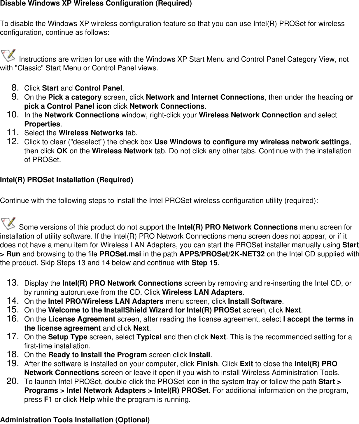 Disable Windows XP Wireless Configuration (Required)To disable the Windows XP wireless configuration feature so that you can use Intel(R) PROSet for wireless configuration, continue as follows: Instructions are written for use with the Windows XP Start Menu and Control Panel Category View, not with &quot;Classic&quot; Start Menu or Control Panel views.8.  Click Start and Control Panel.9.  On the Pick a category screen, click Network and Internet Connections, then under the heading or pick a Control Panel icon click Network Connections.10.  In the Network Connections window, right-click your Wireless Network Connection and select Properties.11.  Select the Wireless Networks tab.12.  Click to clear (&quot;deselect&quot;) the check box Use Windows to configure my wireless network settings, then click OK on the Wireless Network tab. Do not click any other tabs. Continue with the installation of PROSet.Intel(R) PROSet Installation (Required)Continue with the following steps to install the Intel PROSet wireless configuration utility (required):  Some versions of this product do not support the Intel(R) PRO Network Connections menu screen for installation of utility software. If the Intel(R) PRO Network Connections menu screen does not appear, or if it does not have a menu item for Wireless LAN Adapters, you can start the PROSet installer manually using Start &gt; Run and browsing to the file PROSet.msi in the path APPS/PROSet/2K-NET32 on the Intel CD supplied with the product. Skip Steps 13 and 14 below and continue with Step 15. 13.  Display the Intel(R) PRO Network Connections screen by removing and re-inserting the Intel CD, or by running autorun.exe from the CD. Click Wireless LAN Adapters.14.  On the Intel PRO/Wireless LAN Adapters menu screen, click Install Software.15.  On the Welcome to the InstallShield Wizard for Intel(R) PROSet screen, click Next.16.  On the License Agreement screen, after reading the license agreement, select I accept the terms in the license agreement and click Next.17.  On the Setup Type screen, select Typical and then click Next. This is the recommended setting for a first-time installation. 18.  On the Ready to Install the Program screen click Install.19.  After the software is installed on your computer, click Finish. Click Exit to close the Intel(R) PRO Network Connections screen or leave it open if you wish to install Wireless Administration Tools.20.  To launch Intel PROSet, double-click the PROSet icon in the system tray or follow the path Start &gt; Programs &gt; Intel Network Adapters &gt; Intel(R) PROSet. For additional information on the program, press F1 or click Help while the program is running.Administration Tools Installation (Optional)