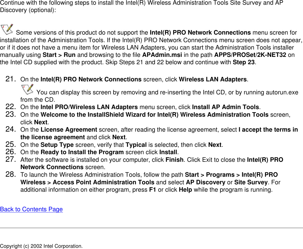 Continue with the following steps to install the Intel(R) Wireless Administration Tools Site Survey and AP Discovery (optional):  Some versions of this product do not support the Intel(R) PRO Network Connections menu screen for installation of the Administration Tools. If the Intel(R) PRO Network Connections menu screen does not appear, or if it does not have a menu item for Wireless LAN Adapters, you can start the Administration Tools installer manually using Start &gt; Run and browsing to the file APAdmin.msi in the path APPS/PROSet/2K-NET32 on the Intel CD supplied with the product. Skip Steps 21 and 22 below and continue with Step 23. 21.  On the Intel(R) PRO Network Connections screen, click Wireless LAN Adapters.  You can display this screen by removing and re-inserting the Intel CD, or by running autorun.exe from the CD.22.  On the Intel PRO/Wireless LAN Adapters menu screen, click Install AP Admin Tools.23.  On the Welcome to the InstallShield Wizard for Intel(R) Wireless Administration Tools screen, click Next. 24.  On the License Agreement screen, after reading the license agreement, select I accept the terms in the license agreement and click Next. 25.  On the Setup Type screen, verify that Typical is selected, then click Next.26.  On the Ready to Install the Program screen click Install.27.  After the software is installed on your computer, click Finish. Click Exit to close the Intel(R) PRO Network Connections screen.28.  To launch the Wireless Administration Tools, follow the path Start &gt; Programs &gt; Intel(R) PRO Wireless &gt; Access Point Administration Tools and select AP Discovery or Site Survey. For additional information on either program, press F1 or click Help while the program is running. Back to Contents Page Copyright (c) 2002 Intel Corporation. 