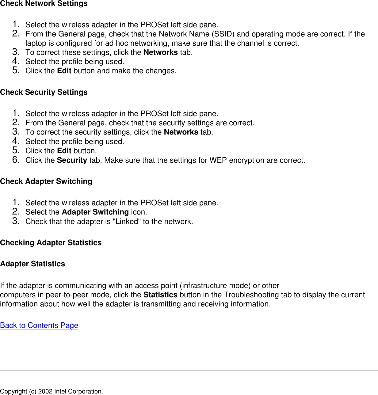 Check Network Settings 1.  Select the wireless adapter in the PROSet left side pane.2.  From the General page, check that the Network Name (SSID) and operating mode are correct. If the laptop is configured for ad hoc networking, make sure that the channel is correct.3.  To correct these settings, click the Networks tab.4.  Select the profile being used.5.  Click the Edit button and make the changes.Check Security Settings1.  Select the wireless adapter in the PROSet left side pane.2.  From the General page, check that the security settings are correct.3.  To correct the security settings, click the Networks tab.4.  Select the profile being used.5.  Click the Edit button.6.  Click the Security tab. Make sure that the settings for WEP encryption are correct.Check Adapter Switching1.  Select the wireless adapter in the PROSet left side pane.2.  Select the Adapter Switching icon.3.  Check that the adapter is &quot;Linked&quot; to the network. Checking Adapter StatisticsAdapter StatisticsIf the adapter is communicating with an access point (infrastructure mode) or othercomputers in peer-to-peer mode, click the Statistics button in the Troubleshooting tab to display the current information about how well the adapter is transmitting and receiving information. Back to Contents Page   Copyright (c) 2002 Intel Corporation. 