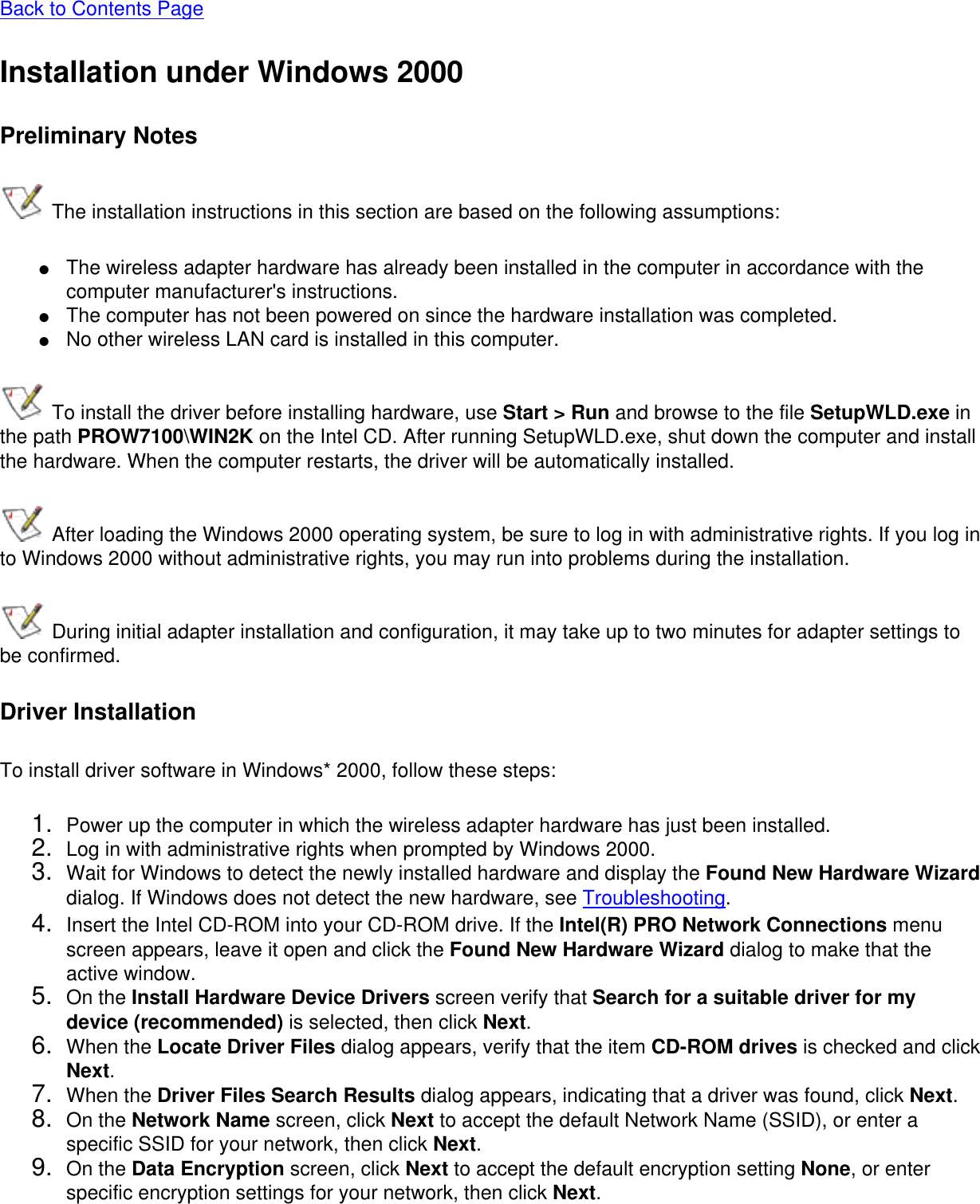 Back to Contents PageInstallation under Windows 2000Preliminary Notes The installation instructions in this section are based on the following assumptions:●     The wireless adapter hardware has already been installed in the computer in accordance with the computer manufacturer&apos;s instructions.●     The computer has not been powered on since the hardware installation was completed.●     No other wireless LAN card is installed in this computer. To install the driver before installing hardware, use Start &gt; Run and browse to the file SetupWLD.exe in the path PROW7100\WIN2K on the Intel CD. After running SetupWLD.exe, shut down the computer and install the hardware. When the computer restarts, the driver will be automatically installed. After loading the Windows 2000 operating system, be sure to log in with administrative rights. If you log in to Windows 2000 without administrative rights, you may run into problems during the installation. During initial adapter installation and configuration, it may take up to two minutes for adapter settings to be confirmed.Driver InstallationTo install driver software in Windows* 2000, follow these steps: 1.  Power up the computer in which the wireless adapter hardware has just been installed.2.  Log in with administrative rights when prompted by Windows 2000.3.  Wait for Windows to detect the newly installed hardware and display the Found New Hardware Wizard dialog. If Windows does not detect the new hardware, see Troubleshooting.4.  Insert the Intel CD-ROM into your CD-ROM drive. If the Intel(R) PRO Network Connections menu screen appears, leave it open and click the Found New Hardware Wizard dialog to make that the active window.5.  On the Install Hardware Device Drivers screen verify that Search for a suitable driver for my device (recommended) is selected, then click Next.6.  When the Locate Driver Files dialog appears, verify that the item CD-ROM drives is checked and click Next.7.  When the Driver Files Search Results dialog appears, indicating that a driver was found, click Next.8.  On the Network Name screen, click Next to accept the default Network Name (SSID), or enter a specific SSID for your network, then click Next.9.  On the Data Encryption screen, click Next to accept the default encryption setting None, or enter specific encryption settings for your network, then click Next.