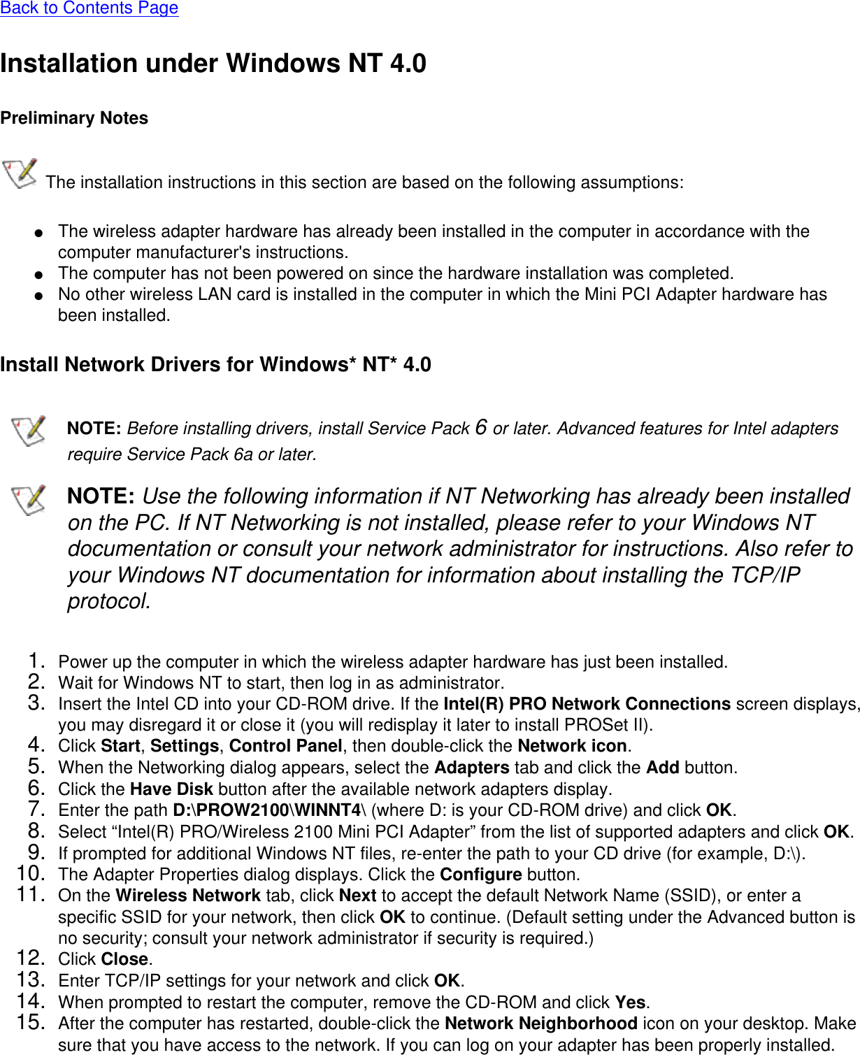Back to Contents PageInstallation under Windows NT 4.0Preliminary Notes The installation instructions in this section are based on the following assumptions:●     The wireless adapter hardware has already been installed in the computer in accordance with the computer manufacturer&apos;s instructions.●     The computer has not been powered on since the hardware installation was completed.●     No other wireless LAN card is installed in the computer in which the Mini PCI Adapter hardware has been installed.Install Network Drivers for Windows* NT* 4.0NOTE: Before installing drivers, install Service Pack 6 or later. Advanced features for Intel adapters require Service Pack 6a or later. NOTE: Use the following information if NT Networking has already been installed on the PC. If NT Networking is not installed, please refer to your Windows NT documentation or consult your network administrator for instructions. Also refer to your Windows NT documentation for information about installing the TCP/IP protocol.1.  Power up the computer in which the wireless adapter hardware has just been installed.2.  Wait for Windows NT to start, then log in as administrator.3.  Insert the Intel CD into your CD-ROM drive. If the Intel(R) PRO Network Connections screen displays, you may disregard it or close it (you will redisplay it later to install PROSet II).4.  Click Start, Settings, Control Panel, then double-click the Network icon.5.  When the Networking dialog appears, select the Adapters tab and click the Add button.6.  Click the Have Disk button after the available network adapters display.7.  Enter the path D:\PROW2100\WINNT4\ (where D: is your CD-ROM drive) and click OK.8.  Select “Intel(R) PRO/Wireless 2100 Mini PCI Adapter” from the list of supported adapters and click OK.9.  If prompted for additional Windows NT files, re-enter the path to your CD drive (for example, D:\).10.  The Adapter Properties dialog displays. Click the Configure button.11.  On the Wireless Network tab, click Next to accept the default Network Name (SSID), or enter a specific SSID for your network, then click OK to continue. (Default setting under the Advanced button is no security; consult your network administrator if security is required.) 12.  Click Close.13.  Enter TCP/IP settings for your network and click OK.14.  When prompted to restart the computer, remove the CD-ROM and click Yes.15.  After the computer has restarted, double-click the Network Neighborhood icon on your desktop. Make sure that you have access to the network. If you can log on your adapter has been properly installed.