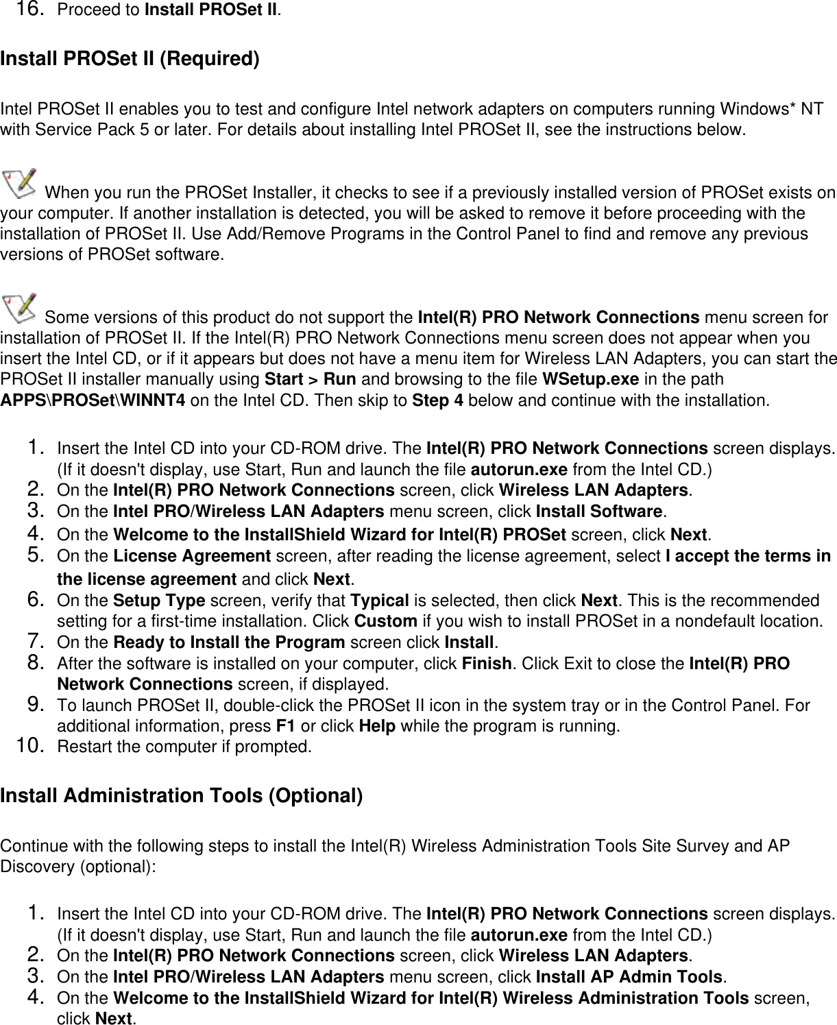 16.  Proceed to Install PROSet II.Install PROSet II (Required)Intel PROSet II enables you to test and configure Intel network adapters on computers running Windows* NT with Service Pack 5 or later. For details about installing Intel PROSet II, see the instructions below.  When you run the PROSet Installer, it checks to see if a previously installed version of PROSet exists on your computer. If another installation is detected, you will be asked to remove it before proceeding with the installation of PROSet II. Use Add/Remove Programs in the Control Panel to find and remove any previous versions of PROSet software. Some versions of this product do not support the Intel(R) PRO Network Connections menu screen for installation of PROSet II. If the Intel(R) PRO Network Connections menu screen does not appear when you insert the Intel CD, or if it appears but does not have a menu item for Wireless LAN Adapters, you can start the PROSet II installer manually using Start &gt; Run and browsing to the file WSetup.exe in the path APPS\PROSet\WINNT4 on the Intel CD. Then skip to Step 4 below and continue with the installation.1.  Insert the Intel CD into your CD-ROM drive. The Intel(R) PRO Network Connections screen displays. (If it doesn&apos;t display, use Start, Run and launch the file autorun.exe from the Intel CD.)2.  On the Intel(R) PRO Network Connections screen, click Wireless LAN Adapters. 3.  On the Intel PRO/Wireless LAN Adapters menu screen, click Install Software. 4.  On the Welcome to the InstallShield Wizard for Intel(R) PROSet screen, click Next. 5.  On the License Agreement screen, after reading the license agreement, select I accept the terms in the license agreement and click Next. 6.  On the Setup Type screen, verify that Typical is selected, then click Next. This is the recommended setting for a first-time installation. Click Custom if you wish to install PROSet in a nondefault location.7.  On the Ready to Install the Program screen click Install.8.  After the software is installed on your computer, click Finish. Click Exit to close the Intel(R) PRO Network Connections screen, if displayed.9.  To launch PROSet II, double-click the PROSet II icon in the system tray or in the Control Panel. For additional information, press F1 or click Help while the program is running.10.  Restart the computer if prompted.Install Administration Tools (Optional)Continue with the following steps to install the Intel(R) Wireless Administration Tools Site Survey and AP Discovery (optional): 1.  Insert the Intel CD into your CD-ROM drive. The Intel(R) PRO Network Connections screen displays. (If it doesn&apos;t display, use Start, Run and launch the file autorun.exe from the Intel CD.)2.  On the Intel(R) PRO Network Connections screen, click Wireless LAN Adapters. 3.  On the Intel PRO/Wireless LAN Adapters menu screen, click Install AP Admin Tools. 4.  On the Welcome to the InstallShield Wizard for Intel(R) Wireless Administration Tools screen, click Next. 