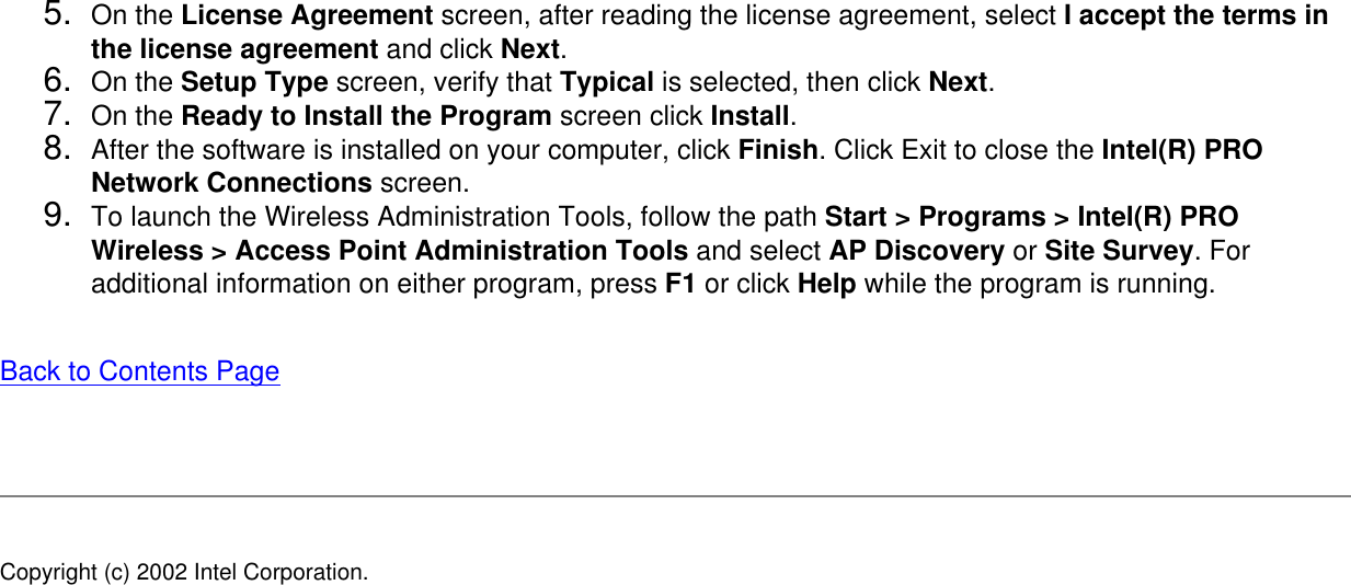 5.  On the License Agreement screen, after reading the license agreement, select I accept the terms in the license agreement and click Next. 6.  On the Setup Type screen, verify that Typical is selected, then click Next. 7.  On the Ready to Install the Program screen click Install.8.  After the software is installed on your computer, click Finish. Click Exit to close the Intel(R) PRO Network Connections screen.9.  To launch the Wireless Administration Tools, follow the path Start &gt; Programs &gt; Intel(R) PRO Wireless &gt; Access Point Administration Tools and select AP Discovery or Site Survey. For additional information on either program, press F1 or click Help while the program is running.Back to Contents Page Copyright (c) 2002 Intel Corporation. 