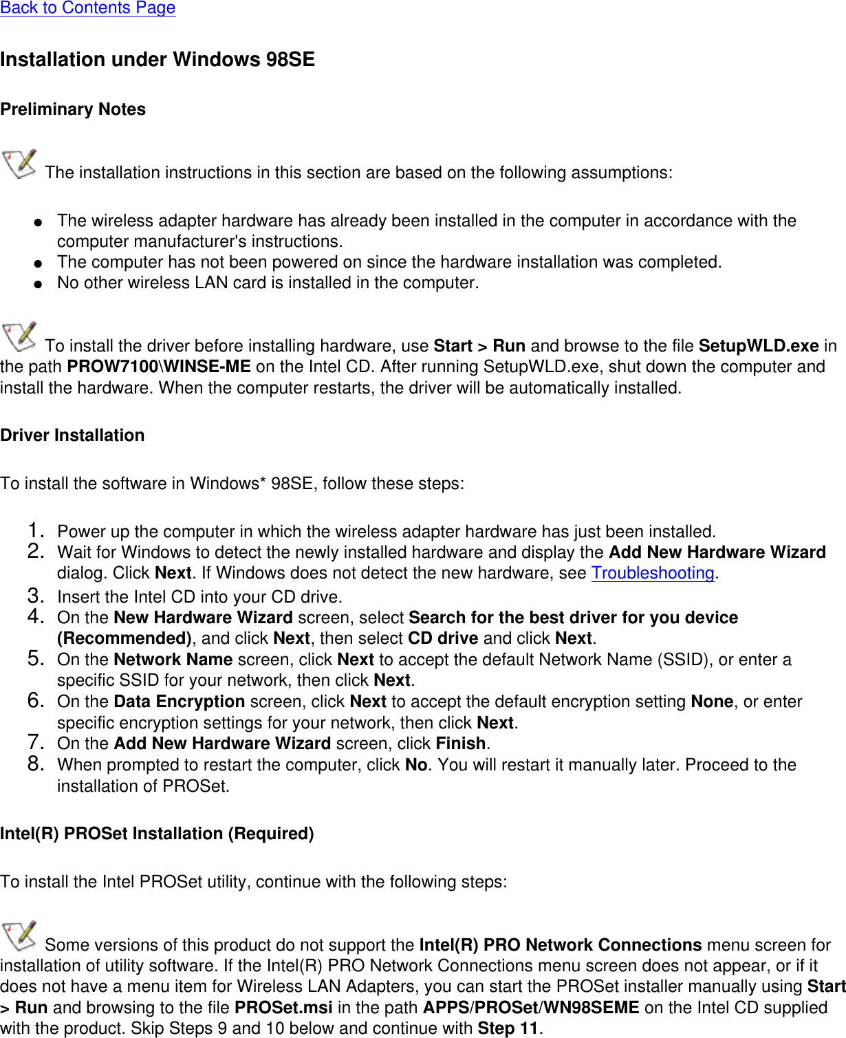 Back to Contents PageInstallation under Windows 98SEPreliminary Notes The installation instructions in this section are based on the following assumptions:●     The wireless adapter hardware has already been installed in the computer in accordance with the computer manufacturer&apos;s instructions.●     The computer has not been powered on since the hardware installation was completed.●     No other wireless LAN card is installed in the computer. To install the driver before installing hardware, use Start &gt; Run and browse to the file SetupWLD.exe in the path PROW7100\WINSE-ME on the Intel CD. After running SetupWLD.exe, shut down the computer and install the hardware. When the computer restarts, the driver will be automatically installed.Driver InstallationTo install the software in Windows* 98SE, follow these steps: 1.  Power up the computer in which the wireless adapter hardware has just been installed.2.  Wait for Windows to detect the newly installed hardware and display the Add New Hardware Wizard dialog. Click Next. If Windows does not detect the new hardware, see Troubleshooting.3.  Insert the Intel CD into your CD drive. 4.  On the New Hardware Wizard screen, select Search for the best driver for you device (Recommended), and click Next, then select CD drive and click Next.5.  On the Network Name screen, click Next to accept the default Network Name (SSID), or enter a specific SSID for your network, then click Next.6.  On the Data Encryption screen, click Next to accept the default encryption setting None, or enter specific encryption settings for your network, then click Next.7.  On the Add New Hardware Wizard screen, click Finish.8.  When prompted to restart the computer, click No. You will restart it manually later. Proceed to the installation of PROSet.Intel(R) PROSet Installation (Required)To install the Intel PROSet utility, continue with the following steps:  Some versions of this product do not support the Intel(R) PRO Network Connections menu screen for installation of utility software. If the Intel(R) PRO Network Connections menu screen does not appear, or if it does not have a menu item for Wireless LAN Adapters, you can start the PROSet installer manually using Start &gt; Run and browsing to the file PROSet.msi in the path APPS/PROSet/WN98SEME on the Intel CD supplied with the product. Skip Steps 9 and 10 below and continue with Step 11. 