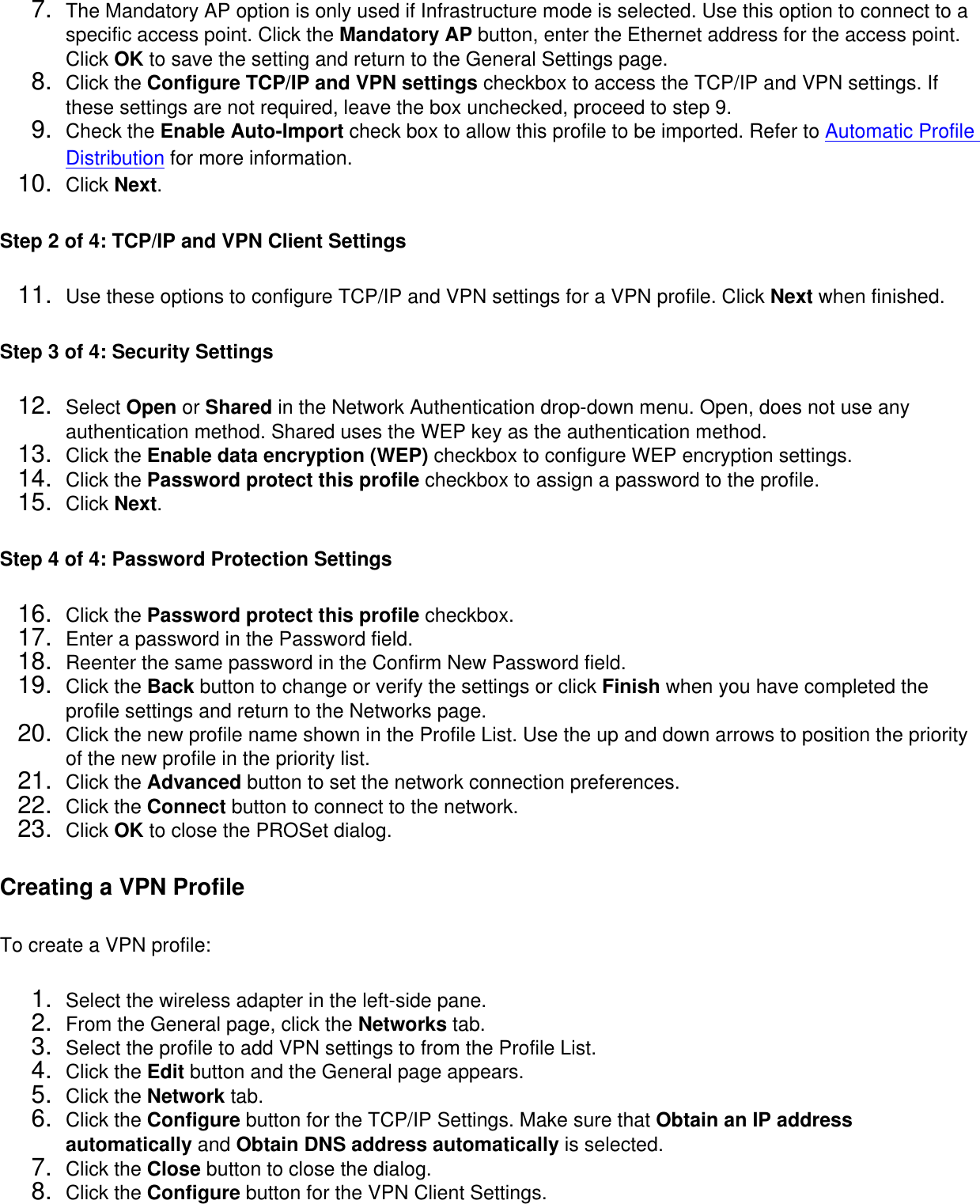 7.  The Mandatory AP option is only used if Infrastructure mode is selected. Use this option to connect to a specific access point. Click the Mandatory AP button, enter the Ethernet address for the access point. Click OK to save the setting and return to the General Settings page.8.  Click the Configure TCP/IP and VPN settings checkbox to access the TCP/IP and VPN settings. If these settings are not required, leave the box unchecked, proceed to step 9.9.  Check the Enable Auto-Import check box to allow this profile to be imported. Refer to Automatic Profile Distribution for more information.10.  Click Next.Step 2 of 4: TCP/IP and VPN Client Settings 11.  Use these options to configure TCP/IP and VPN settings for a VPN profile. Click Next when finished.Step 3 of 4: Security Settings 12.  Select Open or Shared in the Network Authentication drop-down menu. Open, does not use any authentication method. Shared uses the WEP key as the authentication method.13.  Click the Enable data encryption (WEP) checkbox to configure WEP encryption settings.14.  Click the Password protect this profile checkbox to assign a password to the profile.15.  Click Next.Step 4 of 4: Password Protection Settings 16.  Click the Password protect this profile checkbox.17.  Enter a password in the Password field.18.  Reenter the same password in the Confirm New Password field.19.  Click the Back button to change or verify the settings or click Finish when you have completed the profile settings and return to the Networks page.20.  Click the new profile name shown in the Profile List. Use the up and down arrows to position the priority of the new profile in the priority list.21.  Click the Advanced button to set the network connection preferences.22.  Click the Connect button to connect to the network.23.  Click OK to close the PROSet dialog.Creating a VPN ProfileTo create a VPN profile: 1.  Select the wireless adapter in the left-side pane.2.  From the General page, click the Networks tab.3.  Select the profile to add VPN settings to from the Profile List.4.  Click the Edit button and the General page appears.5.  Click the Network tab.6.  Click the Configure button for the TCP/IP Settings. Make sure that Obtain an IP address automatically and Obtain DNS address automatically is selected.7.  Click the Close button to close the dialog.8.  Click the Configure button for the VPN Client Settings.