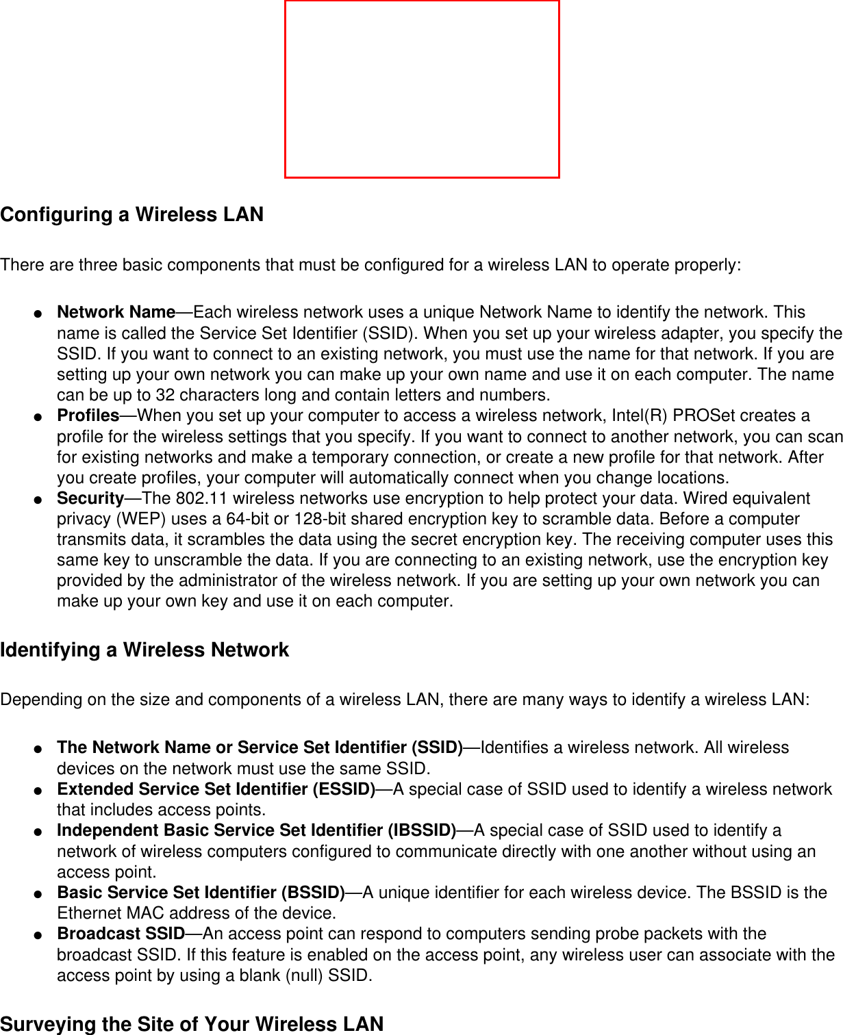 Configuring a Wireless LANThere are three basic components that must be configured for a wireless LAN to operate properly: ●     Network Name—Each wireless network uses a unique Network Name to identify the network. This name is called the Service Set Identifier (SSID). When you set up your wireless adapter, you specify the SSID. If you want to connect to an existing network, you must use the name for that network. If you are setting up your own network you can make up your own name and use it on each computer. The name can be up to 32 characters long and contain letters and numbers.●     Profiles—When you set up your computer to access a wireless network, Intel(R) PROSet creates a profile for the wireless settings that you specify. If you want to connect to another network, you can scan for existing networks and make a temporary connection, or create a new profile for that network. After you create profiles, your computer will automatically connect when you change locations.●     Security—The 802.11 wireless networks use encryption to help protect your data. Wired equivalent privacy (WEP) uses a 64-bit or 128-bit shared encryption key to scramble data. Before a computer transmits data, it scrambles the data using the secret encryption key. The receiving computer uses this same key to unscramble the data. If you are connecting to an existing network, use the encryption key provided by the administrator of the wireless network. If you are setting up your own network you can make up your own key and use it on each computer. Identifying a Wireless NetworkDepending on the size and components of a wireless LAN, there are many ways to identify a wireless LAN: ●     The Network Name or Service Set Identifier (SSID)—Identifies a wireless network. All wireless devices on the network must use the same SSID.●     Extended Service Set Identifier (ESSID)—A special case of SSID used to identify a wireless network that includes access points.●     Independent Basic Service Set Identifier (IBSSID)—A special case of SSID used to identify a network of wireless computers configured to communicate directly with one another without using an access point.●     Basic Service Set Identifier (BSSID)—A unique identifier for each wireless device. The BSSID is the Ethernet MAC address of the device.●     Broadcast SSID—An access point can respond to computers sending probe packets with the broadcast SSID. If this feature is enabled on the access point, any wireless user can associate with the access point by using a blank (null) SSID.Surveying the Site of Your Wireless LAN