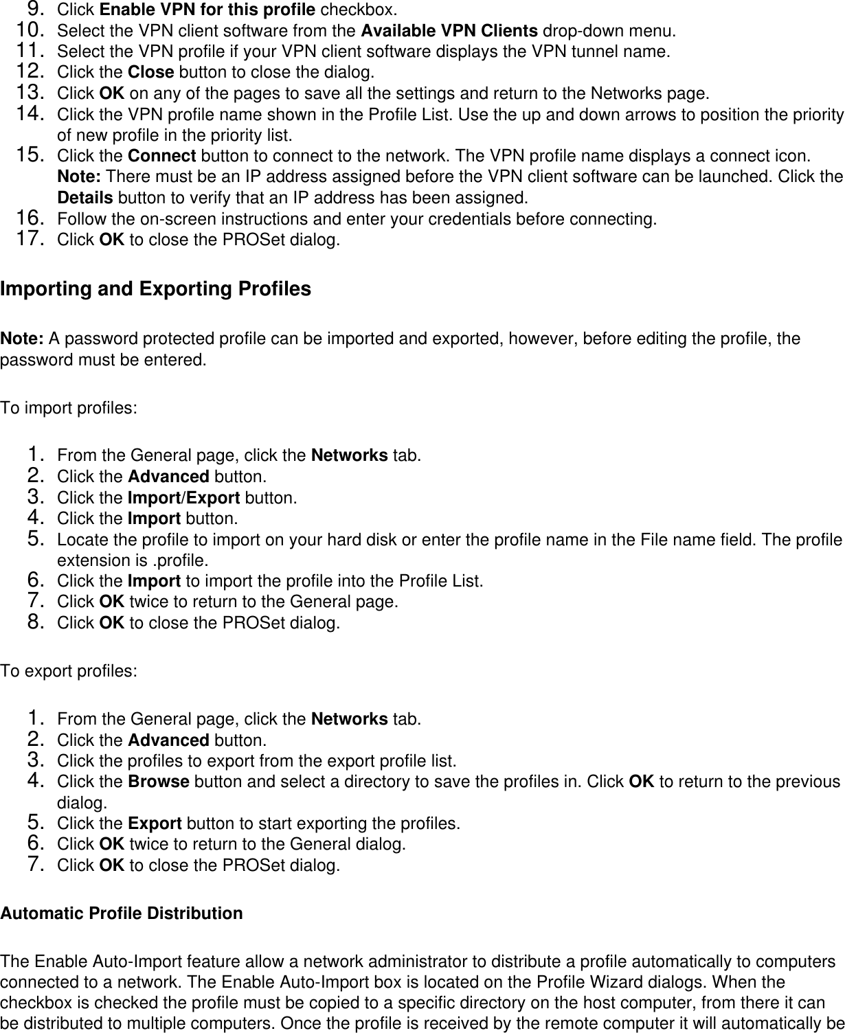 9.  Click Enable VPN for this profile checkbox.10.  Select the VPN client software from the Available VPN Clients drop-down menu.11.  Select the VPN profile if your VPN client software displays the VPN tunnel name.12.  Click the Close button to close the dialog.13.  Click OK on any of the pages to save all the settings and return to the Networks page.14.  Click the VPN profile name shown in the Profile List. Use the up and down arrows to position the priority of new profile in the priority list.15.  Click the Connect button to connect to the network. The VPN profile name displays a connect icon. Note: There must be an IP address assigned before the VPN client software can be launched. Click the Details button to verify that an IP address has been assigned.16.  Follow the on-screen instructions and enter your credentials before connecting.17.  Click OK to close the PROSet dialog.Importing and Exporting ProfilesNote: A password protected profile can be imported and exported, however, before editing the profile, the password must be entered. To import profiles: 1.  From the General page, click the Networks tab.2.  Click the Advanced button.3.  Click the Import/Export button.4.  Click the Import button.5.  Locate the profile to import on your hard disk or enter the profile name in the File name field. The profile extension is .profile.6.  Click the Import to import the profile into the Profile List.7.  Click OK twice to return to the General page.8.  Click OK to close the PROSet dialog.To export profiles: 1.  From the General page, click the Networks tab.2.  Click the Advanced button.3.  Click the profiles to export from the export profile list.4.  Click the Browse button and select a directory to save the profiles in. Click OK to return to the previous dialog.5.  Click the Export button to start exporting the profiles.6.  Click OK twice to return to the General dialog.7.  Click OK to close the PROSet dialog.Automatic Profile DistributionThe Enable Auto-Import feature allow a network administrator to distribute a profile automatically to computers connected to a network. The Enable Auto-Import box is located on the Profile Wizard dialogs. When the checkbox is checked the profile must be copied to a specific directory on the host computer, from there it can be distributed to multiple computers. Once the profile is received by the remote computer it will automatically be 