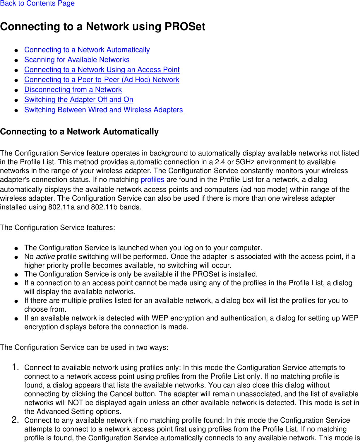 Back to Contents Page Connecting to a Network using PROSet●     Connecting to a Network Automatically●     Scanning for Available Networks●     Connecting to a Network Using an Access Point●     Connecting to a Peer-to-Peer (Ad Hoc) Network●     Disconnecting from a Network●     Switching the Adapter Off and On●     Switching Between Wired and Wireless AdaptersConnecting to a Network AutomaticallyThe Configuration Service feature operates in background to automatically display available networks not listed in the Profile List. This method provides automatic connection in a 2.4 or 5GHz environment to available networks in the range of your wireless adapter. The Configuration Service constantly monitors your wireless adapter&apos;s connection status. If no matching profiles are found in the Profile List for a network, a dialog automatically displays the available network access points and computers (ad hoc mode) within range of the wireless adapter. The Configuration Service can also be used if there is more than one wireless adapter installed using 802.11a and 802.11b bands. The Configuration Service features: ●     The Configuration Service is launched when you log on to your computer.●     No active profile switching will be performed. Once the adapter is associated with the access point, if a higher priority profile becomes available, no switching will occur.●     The Configuration Service is only be available if the PROSet is installed.●     If a connection to an access point cannot be made using any of the profiles in the Profile List, a dialog will display the available networks.●     If there are multiple profiles listed for an available network, a dialog box will list the profiles for you to choose from.●     If an available network is detected with WEP encryption and authentication, a dialog for setting up WEP encryption displays before the connection is made.The Configuration Service can be used in two ways: 1.  Connect to available network using profiles only: In this mode the Configuration Service attempts to connect to a network access point using profiles from the Profile List only. If no matching profile is found, a dialog appears that lists the available networks. You can also close this dialog without connecting by clicking the Cancel button. The adapter will remain unassociated, and the list of available networks will NOT be displayed again unless an other available network is detected. This mode is set in the Advanced Setting options.2.  Connect to any available network if no matching profile found: In this mode the Configuration Service attempts to connect to a network access point first using profiles from the Profile List. If no matching profile is found, the Configuration Service automatically connects to any available network. This mode is 