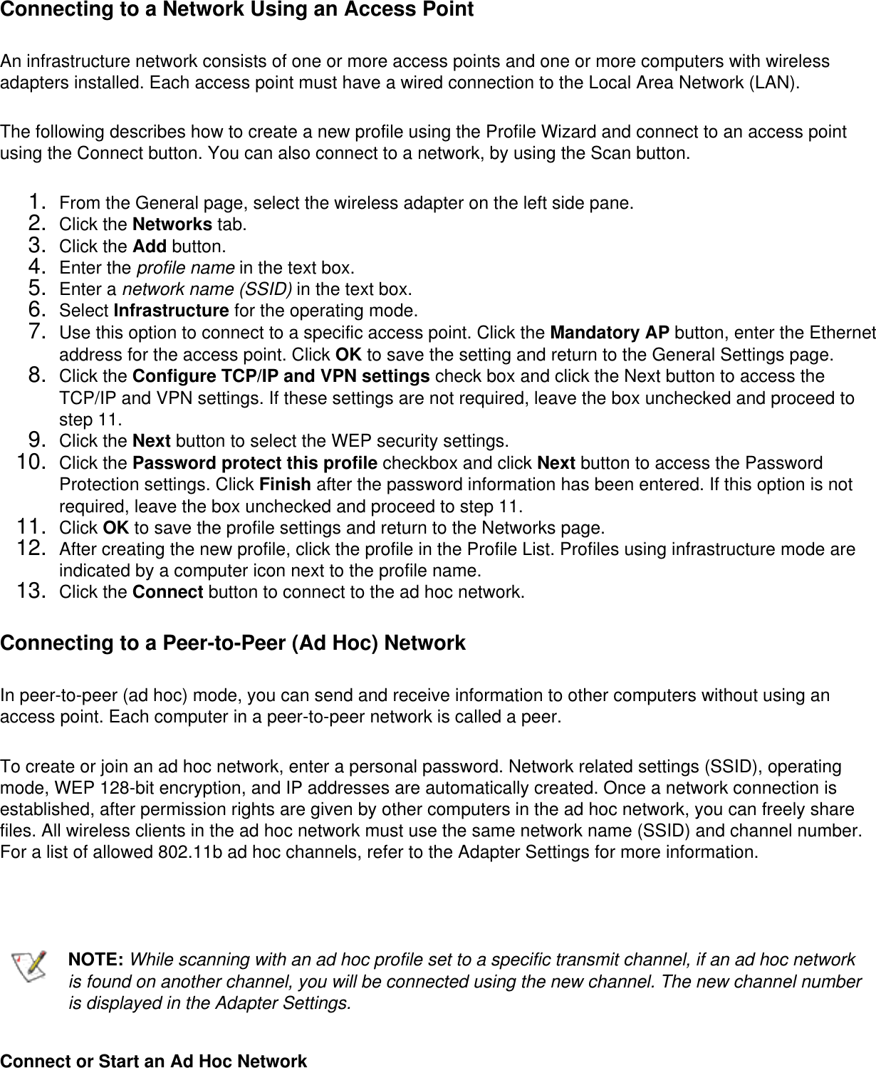 Connecting to a Network Using an Access PointAn infrastructure network consists of one or more access points and one or more computers with wireless adapters installed. Each access point must have a wired connection to the Local Area Network (LAN). The following describes how to create a new profile using the Profile Wizard and connect to an access point using the Connect button. You can also connect to a network, by using the Scan button. 1.  From the General page, select the wireless adapter on the left side pane.2.  Click the Networks tab.3.  Click the Add button.4.  Enter the profile name in the text box.5.  Enter a network name (SSID) in the text box.6.  Select Infrastructure for the operating mode.7.  Use this option to connect to a specific access point. Click the Mandatory AP button, enter the Ethernet address for the access point. Click OK to save the setting and return to the General Settings page.8.  Click the Configure TCP/IP and VPN settings check box and click the Next button to access the TCP/IP and VPN settings. If these settings are not required, leave the box unchecked and proceed to step 11.9.  Click the Next button to select the WEP security settings.10.  Click the Password protect this profile checkbox and click Next button to access the Password Protection settings. Click Finish after the password information has been entered. If this option is not required, leave the box unchecked and proceed to step 11.11.  Click OK to save the profile settings and return to the Networks page.12.  After creating the new profile, click the profile in the Profile List. Profiles using infrastructure mode are indicated by a computer icon next to the profile name.13.  Click the Connect button to connect to the ad hoc network.Connecting to a Peer-to-Peer (Ad Hoc) NetworkIn peer-to-peer (ad hoc) mode, you can send and receive information to other computers without using an access point. Each computer in a peer-to-peer network is called a peer. To create or join an ad hoc network, enter a personal password. Network related settings (SSID), operating mode, WEP 128-bit encryption, and IP addresses are automatically created. Once a network connection is established, after permission rights are given by other computers in the ad hoc network, you can freely share files. All wireless clients in the ad hoc network must use the same network name (SSID) and channel number. For a list of allowed 802.11b ad hoc channels, refer to the Adapter Settings for more information.   NOTE: While scanning with an ad hoc profile set to a specific transmit channel, if an ad hoc network is found on another channel, you will be connected using the new channel. The new channel number is displayed in the Adapter Settings.Connect or Start an Ad Hoc Network