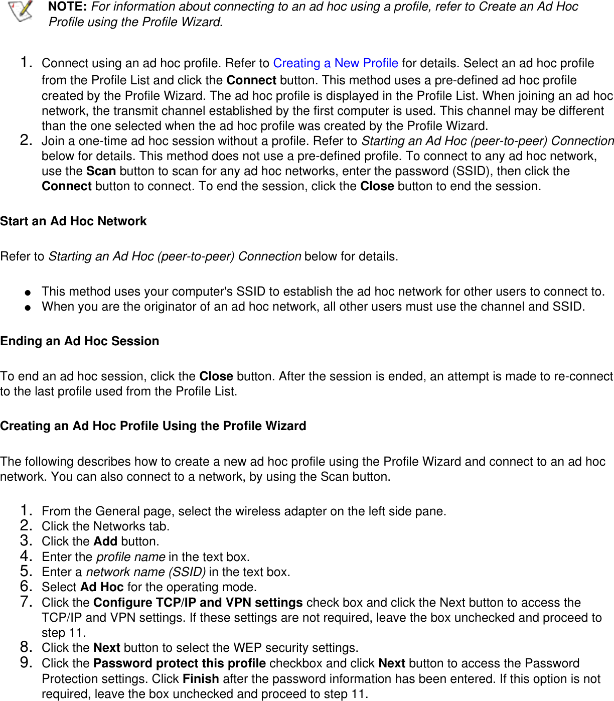   NOTE: For information about connecting to an ad hoc using a profile, refer to Create an Ad Hoc Profile using the Profile Wizard.1.  Connect using an ad hoc profile. Refer to Creating a New Profile for details. Select an ad hoc profile from the Profile List and click the Connect button. This method uses a pre-defined ad hoc profile created by the Profile Wizard. The ad hoc profile is displayed in the Profile List. When joining an ad hoc network, the transmit channel established by the first computer is used. This channel may be different than the one selected when the ad hoc profile was created by the Profile Wizard. 2.  Join a one-time ad hoc session without a profile. Refer to Starting an Ad Hoc (peer-to-peer) Connection below for details. This method does not use a pre-defined profile. To connect to any ad hoc network, use the Scan button to scan for any ad hoc networks, enter the password (SSID), then click the Connect button to connect. To end the session, click the Close button to end the session.Start an Ad Hoc NetworkRefer to Starting an Ad Hoc (peer-to-peer) Connection below for details.●     This method uses your computer&apos;s SSID to establish the ad hoc network for other users to connect to. ●     When you are the originator of an ad hoc network, all other users must use the channel and SSID.Ending an Ad Hoc SessionTo end an ad hoc session, click the Close button. After the session is ended, an attempt is made to re-connect to the last profile used from the Profile List. Creating an Ad Hoc Profile Using the Profile WizardThe following describes how to create a new ad hoc profile using the Profile Wizard and connect to an ad hoc network. You can also connect to a network, by using the Scan button. 1.  From the General page, select the wireless adapter on the left side pane.2.  Click the Networks tab.3.  Click the Add button.4.  Enter the profile name in the text box.5.  Enter a network name (SSID) in the text box.6.  Select Ad Hoc for the operating mode.7.  Click the Configure TCP/IP and VPN settings check box and click the Next button to access the TCP/IP and VPN settings. If these settings are not required, leave the box unchecked and proceed to step 11.8.  Click the Next button to select the WEP security settings.9.  Click the Password protect this profile checkbox and click Next button to access the Password Protection settings. Click Finish after the password information has been entered. If this option is not required, leave the box unchecked and proceed to step 11.