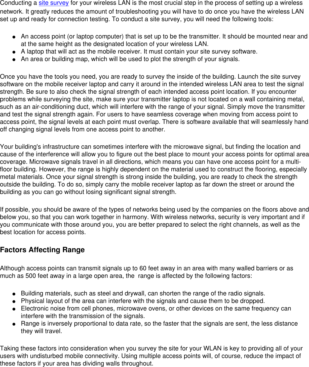 Conducting a site survey for your wireless LAN is the most crucial step in the process of setting up a wireless network. It greatly reduces the amount of troubleshooting you will have to do once you have the wireless LAN set up and ready for connection testing. To conduct a site survey, you will need the following tools: ●     An access point (or laptop computer) that is set up to be the transmitter. It should be mounted near and at the same height as the designated location of your wireless LAN.●     A laptop that will act as the mobile receiver. It must contain your site survey software.●     An area or building map, which will be used to plot the strength of your signals.Once you have the tools you need, you are ready to survey the inside of the building. Launch the site survey software on the mobile receiver laptop and carry it around in the intended wireless LAN area to test the signal strength. Be sure to also check the signal strength of each intended access point location. If you encounter problems while surveying the site, make sure your transmitter laptop is not located on a wall containing metal, such as an air-conditioning duct, which will interfere with the range of your signal. Simply move the transmitter and test the signal strength again. For users to have seamless coverage when moving from access point to access point, the signal levels at each point must overlap. There is software available that will seamlessly hand off changing signal levels from one access point to another. Your building&apos;s infrastructure can sometimes interfere with the microwave signal, but finding the location and cause of the interference will allow you to figure out the best place to mount your access points for optimal area coverage. Microwave signals travel in all directions, which means you can have one access point for a multi-floor building. However, the range is highly dependent on the material used to construct the flooring, especially metal materials. Once your signal strength is strong inside the building, you are ready to check the strength outside the building. To do so, simply carry the mobile receiver laptop as far down the street or around the building as you can go without losing significant signal strength. If possible, you should be aware of the types of networks being used by the companies on the floors above and below you, so that you can work together in harmony. With wireless networks, security is very important and if you communicate with those around you, you are better prepared to select the right channels, as well as the best location for access points. Factors Affecting RangeAlthough access points can transmit signals up to 60 feet away in an area with many walled barriers or as much as 500 feet away in a large open area, the  range is affected by the following factors: ●     Building materials, such as steel and drywall, can shorten the range of the radio signals.●     Physical layout of the area can interfere with the signals and cause them to be dropped.●     Electronic noise from cell phones, microwave ovens, or other devices on the same frequency can interfere with the transmission of the signals.●     Range is inversely proportional to data rate, so the faster that the signals are sent, the less distance they will travel.Taking these factors into consideration when you survey the site for your WLAN is key to providing all of your users with undisturbed mobile connectivity. Using multiple access points will, of course, reduce the impact of these factors if your area has dividing walls throughout. 