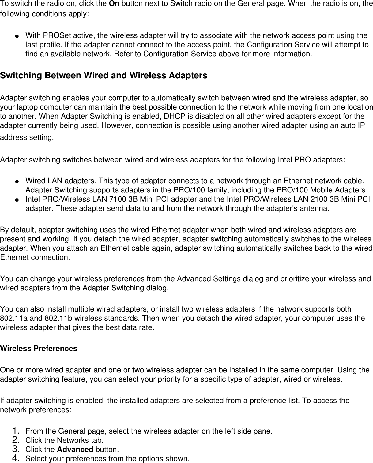 To switch the radio on, click the On button next to Switch radio on the General page. When the radio is on, the following conditions apply: ●     With PROSet active, the wireless adapter will try to associate with the network access point using the last profile. If the adapter cannot connect to the access point, the Configuration Service will attempt to find an available network. Refer to Configuration Service above for more information.Switching Between Wired and Wireless AdaptersAdapter switching enables your computer to automatically switch between wired and the wireless adapter, so your laptop computer can maintain the best possible connection to the network while moving from one location to another. When Adapter Switching is enabled, DHCP is disabled on all other wired adapters except for the adapter currently being used. However, connection is possible using another wired adapter using an auto IP address setting. Adapter switching switches between wired and wireless adapters for the following Intel PRO adapters: ●     Wired LAN adapters. This type of adapter connects to a network through an Ethernet network cable. Adapter Switching supports adapters in the PRO/100 family, including the PRO/100 Mobile Adapters.●     Intel PRO/Wireless LAN 7100 3B Mini PCI adapter and the Intel PRO/Wireless LAN 2100 3B Mini PCI adapter. These adapter send data to and from the network through the adapter&apos;s antenna.By default, adapter switching uses the wired Ethernet adapter when both wired and wireless adapters are present and working. If you detach the wired adapter, adapter switching automatically switches to the wireless adapter. When you attach an Ethernet cable again, adapter switching automatically switches back to the wired Ethernet connection. You can change your wireless preferences from the Advanced Settings dialog and prioritize your wireless and wired adapters from the Adapter Switching dialog. You can also install multiple wired adapters, or install two wireless adapters if the network supports both 802.11a and 802.11b wireless standards. Then when you detach the wired adapter, your computer uses the wireless adapter that gives the best data rate. Wireless PreferencesOne or more wired adapter and one or two wireless adapter can be installed in the same computer. Using the adapter switching feature, you can select your priority for a specific type of adapter, wired or wireless. If adapter switching is enabled, the installed adapters are selected from a preference list. To access the network preferences: 1.  From the General page, select the wireless adapter on the left side pane.2.  Click the Networks tab.3.  Click the Advanced button.4.  Select your preferences from the options shown.