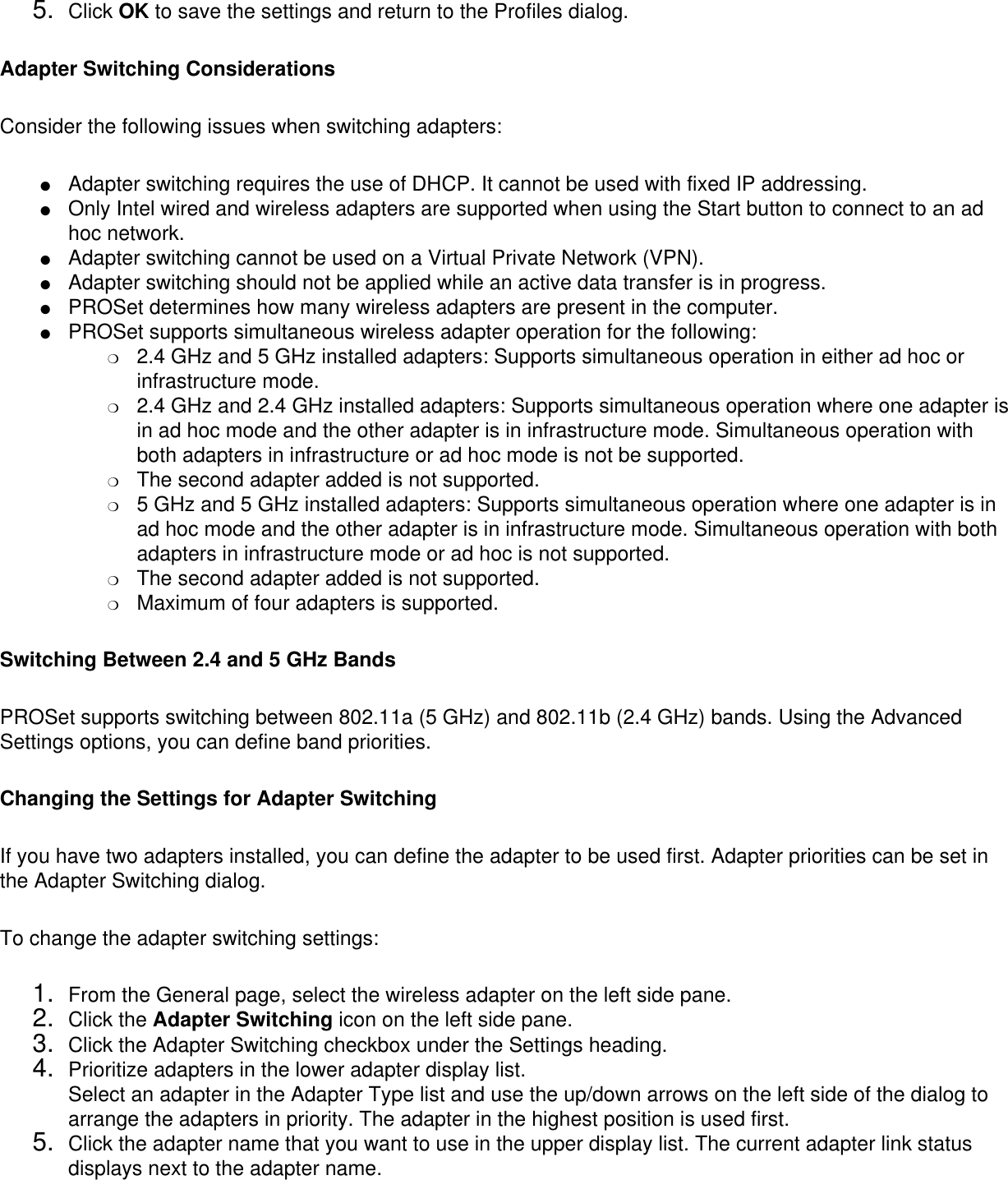 5.  Click OK to save the settings and return to the Profiles dialog.Adapter Switching ConsiderationsConsider the following issues when switching adapters: ●     Adapter switching requires the use of DHCP. It cannot be used with fixed IP addressing.●     Only Intel wired and wireless adapters are supported when using the Start button to connect to an ad hoc network.●     Adapter switching cannot be used on a Virtual Private Network (VPN).●     Adapter switching should not be applied while an active data transfer is in progress.●     PROSet determines how many wireless adapters are present in the computer.●     PROSet supports simultaneous wireless adapter operation for the following:❍     2.4 GHz and 5 GHz installed adapters: Supports simultaneous operation in either ad hoc or infrastructure mode.❍     2.4 GHz and 2.4 GHz installed adapters: Supports simultaneous operation where one adapter is in ad hoc mode and the other adapter is in infrastructure mode. Simultaneous operation with both adapters in infrastructure or ad hoc mode is not be supported.❍     The second adapter added is not supported.❍     5 GHz and 5 GHz installed adapters: Supports simultaneous operation where one adapter is in ad hoc mode and the other adapter is in infrastructure mode. Simultaneous operation with both adapters in infrastructure mode or ad hoc is not supported.❍     The second adapter added is not supported.❍     Maximum of four adapters is supported.Switching Between 2.4 and 5 GHz BandsPROSet supports switching between 802.11a (5 GHz) and 802.11b (2.4 GHz) bands. Using the Advanced Settings options, you can define band priorities. Changing the Settings for Adapter SwitchingIf you have two adapters installed, you can define the adapter to be used first. Adapter priorities can be set in the Adapter Switching dialog. To change the adapter switching settings: 1.  From the General page, select the wireless adapter on the left side pane.2.  Click the Adapter Switching icon on the left side pane.3.  Click the Adapter Switching checkbox under the Settings heading.4.  Prioritize adapters in the lower adapter display list. Select an adapter in the Adapter Type list and use the up/down arrows on the left side of the dialog to arrange the adapters in priority. The adapter in the highest position is used first.5.  Click the adapter name that you want to use in the upper display list. The current adapter link status displays next to the adapter name.  