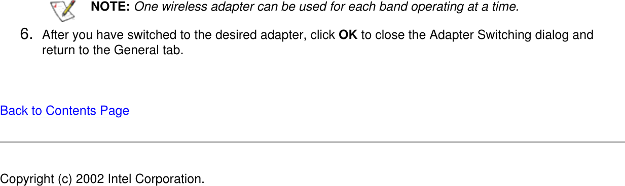 NOTE: One wireless adapter can be used for each band operating at a time.6.  After you have switched to the desired adapter, click OK to close the Adapter Switching dialog and return to the General tab.Back to Contents Page Copyright (c) 2002 Intel Corporation. 