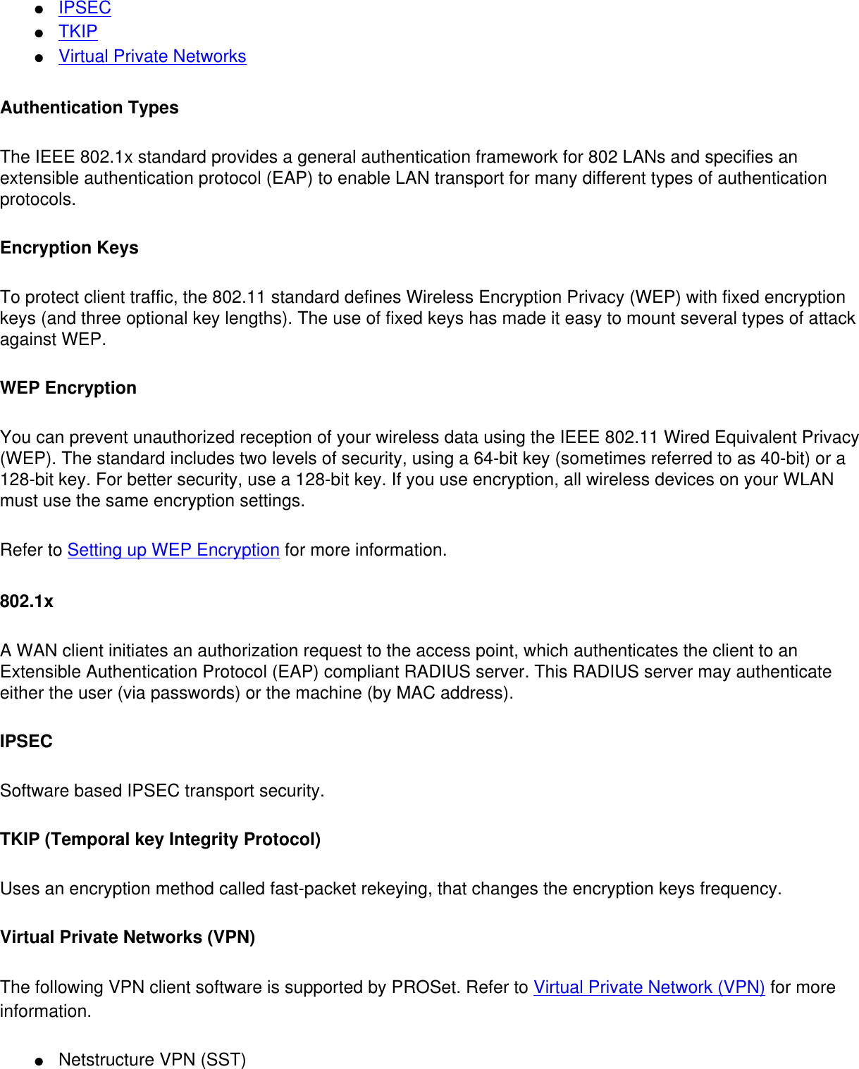 ●     IPSEC●     TKIP●     Virtual Private NetworksAuthentication TypesThe IEEE 802.1x standard provides a general authentication framework for 802 LANs and specifies an extensible authentication protocol (EAP) to enable LAN transport for many different types of authentication protocols.  Encryption KeysTo protect client traffic, the 802.11 standard defines Wireless Encryption Privacy (WEP) with fixed encryption keys (and three optional key lengths). The use of fixed keys has made it easy to mount several types of attack against WEP.  WEP EncryptionYou can prevent unauthorized reception of your wireless data using the IEEE 802.11 Wired Equivalent Privacy (WEP). The standard includes two levels of security, using a 64-bit key (sometimes referred to as 40-bit) or a 128-bit key. For better security, use a 128-bit key. If you use encryption, all wireless devices on your WLAN must use the same encryption settings. Refer to Setting up WEP Encryption for more information. 802.1xA WAN client initiates an authorization request to the access point, which authenticates the client to an Extensible Authentication Protocol (EAP) compliant RADIUS server. This RADIUS server may authenticate either the user (via passwords) or the machine (by MAC address).  IPSECSoftware based IPSEC transport security. TKIP (Temporal key Integrity Protocol)Uses an encryption method called fast-packet rekeying, that changes the encryption keys frequency. Virtual Private Networks (VPN)The following VPN client software is supported by PROSet. Refer to Virtual Private Network (VPN) for more information. ●     Netstructure VPN (SST)