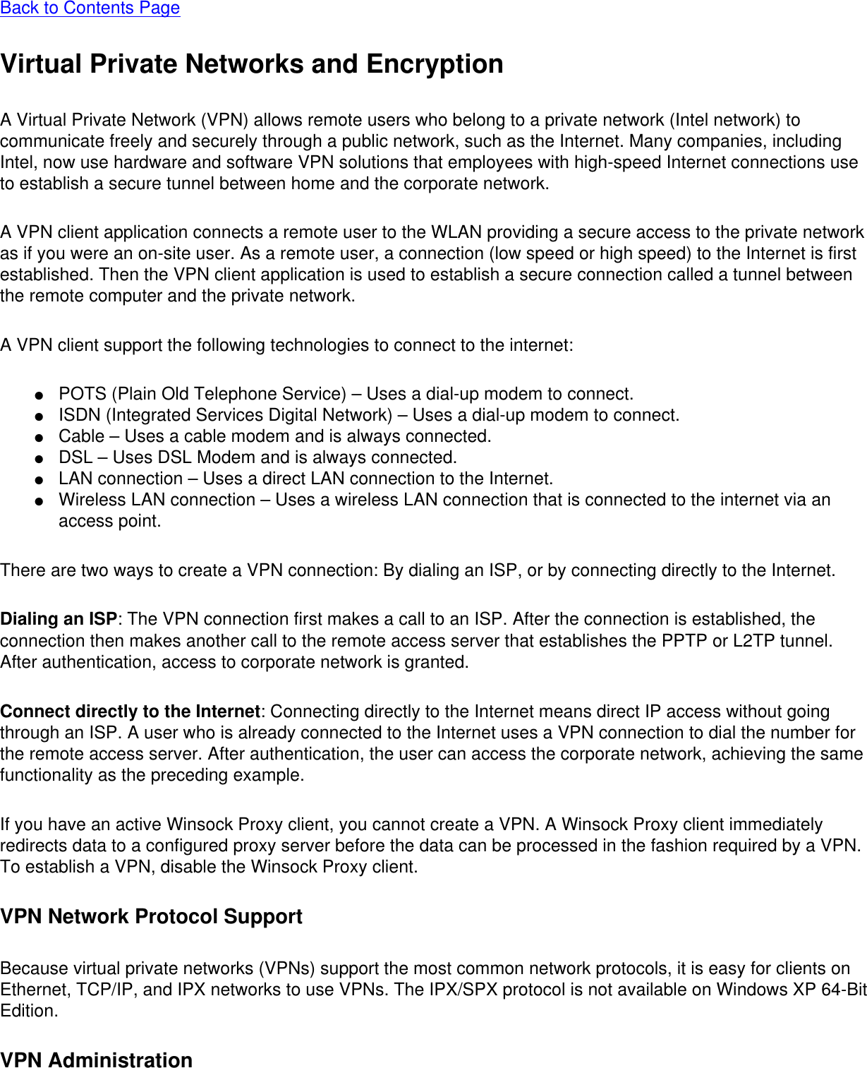 Back to Contents Page Virtual Private Networks and EncryptionA Virtual Private Network (VPN) allows remote users who belong to a private network (Intel network) to communicate freely and securely through a public network, such as the Internet. Many companies, including Intel, now use hardware and software VPN solutions that employees with high-speed Internet connections use to establish a secure tunnel between home and the corporate network.A VPN client application connects a remote user to the WLAN providing a secure access to the private network as if you were an on-site user. As a remote user, a connection (low speed or high speed) to the Internet is first established. Then the VPN client application is used to establish a secure connection called a tunnel between the remote computer and the private network.A VPN client support the following technologies to connect to the internet:●     POTS (Plain Old Telephone Service) – Uses a dial-up modem to connect.●     ISDN (Integrated Services Digital Network) – Uses a dial-up modem to connect.●     Cable – Uses a cable modem and is always connected.●     DSL – Uses DSL Modem and is always connected.●     LAN connection – Uses a direct LAN connection to the Internet.●     Wireless LAN connection – Uses a wireless LAN connection that is connected to the internet via an access point.There are two ways to create a VPN connection: By dialing an ISP, or by connecting directly to the Internet.Dialing an ISP: The VPN connection first makes a call to an ISP. After the connection is established, the connection then makes another call to the remote access server that establishes the PPTP or L2TP tunnel. After authentication, access to corporate network is granted.Connect directly to the Internet: Connecting directly to the Internet means direct IP access without going through an ISP. A user who is already connected to the Internet uses a VPN connection to dial the number for the remote access server. After authentication, the user can access the corporate network, achieving the same functionality as the preceding example. If you have an active Winsock Proxy client, you cannot create a VPN. A Winsock Proxy client immediately redirects data to a configured proxy server before the data can be processed in the fashion required by a VPN. To establish a VPN, disable the Winsock Proxy client.VPN Network Protocol SupportBecause virtual private networks (VPNs) support the most common network protocols, it is easy for clients on Ethernet, TCP/IP, and IPX networks to use VPNs. The IPX/SPX protocol is not available on Windows XP 64-Bit Edition.VPN Administration