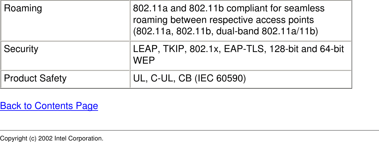 Roaming 802.11a and 802.11b compliant for seamless roaming between respective access points (802.11a, 802.11b, dual-band 802.11a/11b)Security LEAP, TKIP, 802.1x, EAP-TLS, 128-bit and 64-bit WEPProduct Safety UL, C-UL, CB (IEC 60590)Back to Contents PageCopyright (c) 2002 Intel Corporation. 