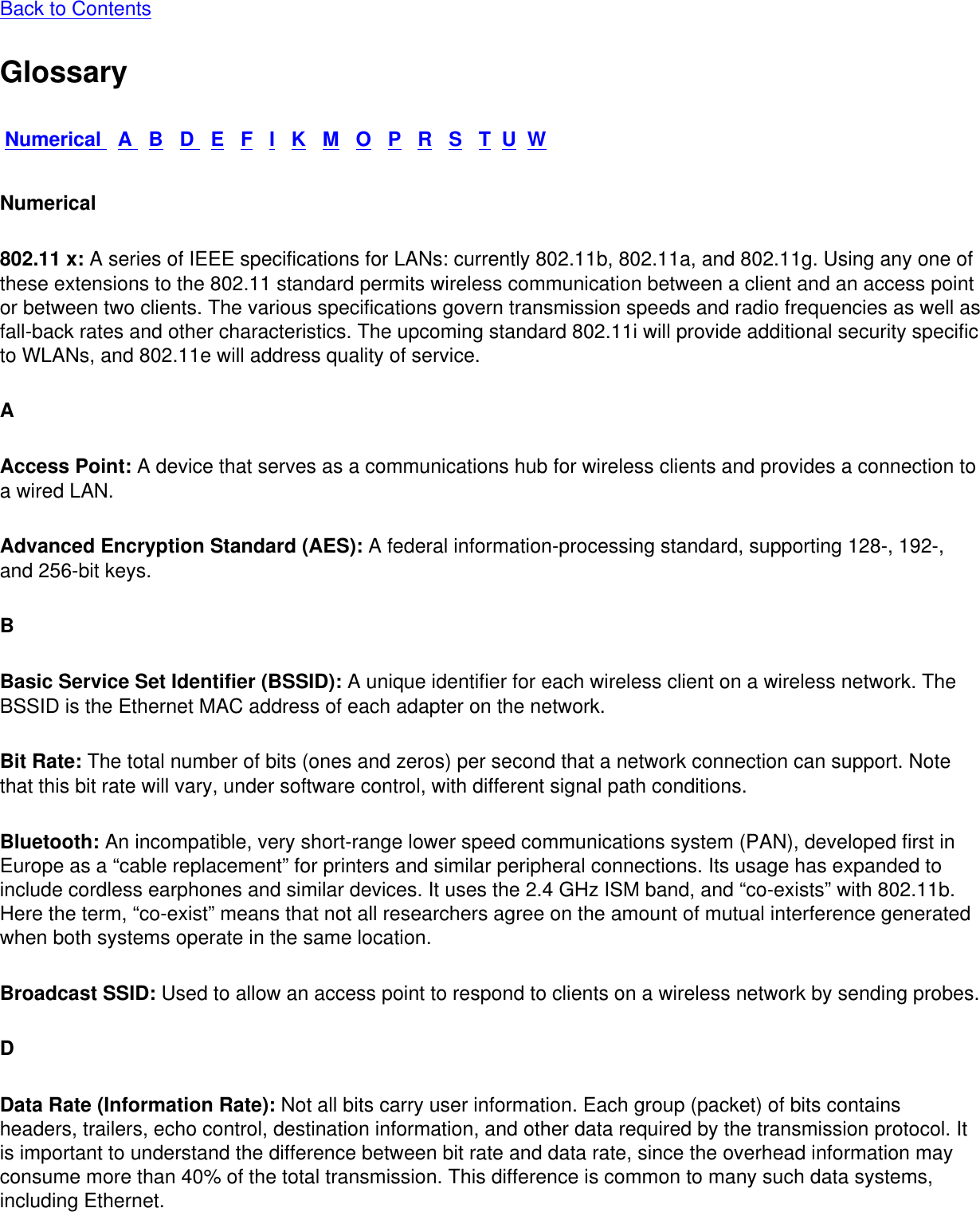Back to Contents GlossaryNumerical   A   B   D   E   F   I   K   M   O   P   R   S   T  U  WNumerical802.11 x: A series of IEEE specifications for LANs: currently 802.11b, 802.11a, and 802.11g. Using any one of these extensions to the 802.11 standard permits wireless communication between a client and an access point or between two clients. The various specifications govern transmission speeds and radio frequencies as well as fall-back rates and other characteristics. The upcoming standard 802.11i will provide additional security specific to WLANs, and 802.11e will address quality of service. AAccess Point: A device that serves as a communications hub for wireless clients and provides a connection to a wired LAN. Advanced Encryption Standard (AES): A federal information-processing standard, supporting 128-, 192-, and 256-bit keys. BBasic Service Set Identifier (BSSID): A unique identifier for each wireless client on a wireless network. The BSSID is the Ethernet MAC address of each adapter on the network. Bit Rate: The total number of bits (ones and zeros) per second that a network connection can support. Note that this bit rate will vary, under software control, with different signal path conditions. Bluetooth: An incompatible, very short-range lower speed communications system (PAN), developed first in Europe as a “cable replacement” for printers and similar peripheral connections. Its usage has expanded to include cordless earphones and similar devices. It uses the 2.4 GHz ISM band, and “co-exists” with 802.11b. Here the term, “co-exist” means that not all researchers agree on the amount of mutual interference generated when both systems operate in the same location. Broadcast SSID: Used to allow an access point to respond to clients on a wireless network by sending probes. DData Rate (Information Rate): Not all bits carry user information. Each group (packet) of bits contains headers, trailers, echo control, destination information, and other data required by the transmission protocol. It is important to understand the difference between bit rate and data rate, since the overhead information may consume more than 40% of the total transmission. This difference is common to many such data systems, including Ethernet. 