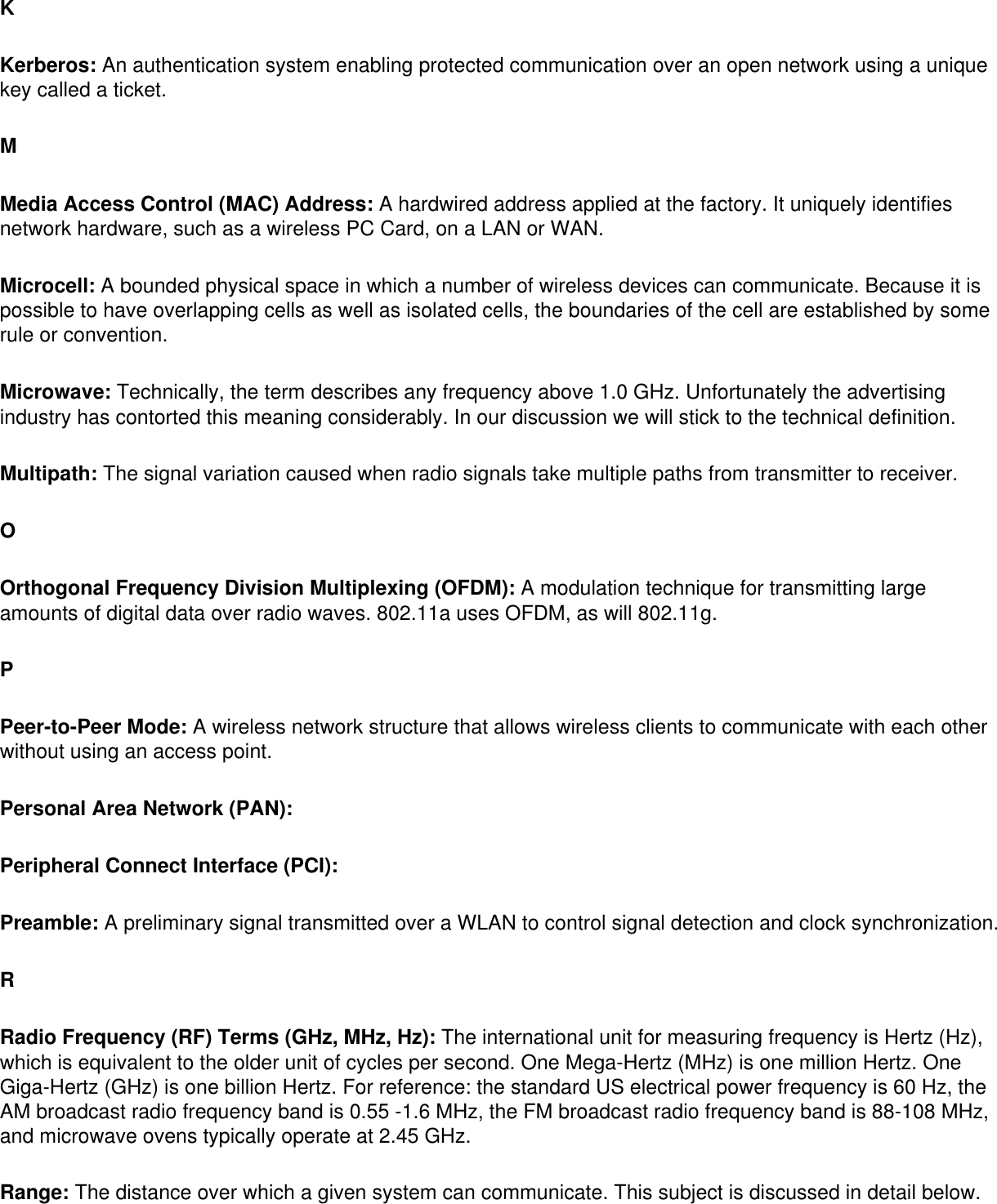 KKerberos: An authentication system enabling protected communication over an open network using a unique key called a ticket. MMedia Access Control (MAC) Address: A hardwired address applied at the factory. It uniquely identifies network hardware, such as a wireless PC Card, on a LAN or WAN. Microcell: A bounded physical space in which a number of wireless devices can communicate. Because it is possible to have overlapping cells as well as isolated cells, the boundaries of the cell are established by some rule or convention. Microwave: Technically, the term describes any frequency above 1.0 GHz. Unfortunately the advertising industry has contorted this meaning considerably. In our discussion we will stick to the technical definition. Multipath: The signal variation caused when radio signals take multiple paths from transmitter to receiver. OOrthogonal Frequency Division Multiplexing (OFDM): A modulation technique for transmitting large amounts of digital data over radio waves. 802.11a uses OFDM, as will 802.11g. PPeer-to-Peer Mode: A wireless network structure that allows wireless clients to communicate with each other without using an access point. Personal Area Network (PAN): Peripheral Connect Interface (PCI): Preamble: A preliminary signal transmitted over a WLAN to control signal detection and clock synchronization. RRadio Frequency (RF) Terms (GHz, MHz, Hz): The international unit for measuring frequency is Hertz (Hz), which is equivalent to the older unit of cycles per second. One Mega-Hertz (MHz) is one million Hertz. One Giga-Hertz (GHz) is one billion Hertz. For reference: the standard US electrical power frequency is 60 Hz, the AM broadcast radio frequency band is 0.55 -1.6 MHz, the FM broadcast radio frequency band is 88-108 MHz, and microwave ovens typically operate at 2.45 GHz. Range: The distance over which a given system can communicate. This subject is discussed in detail below. 