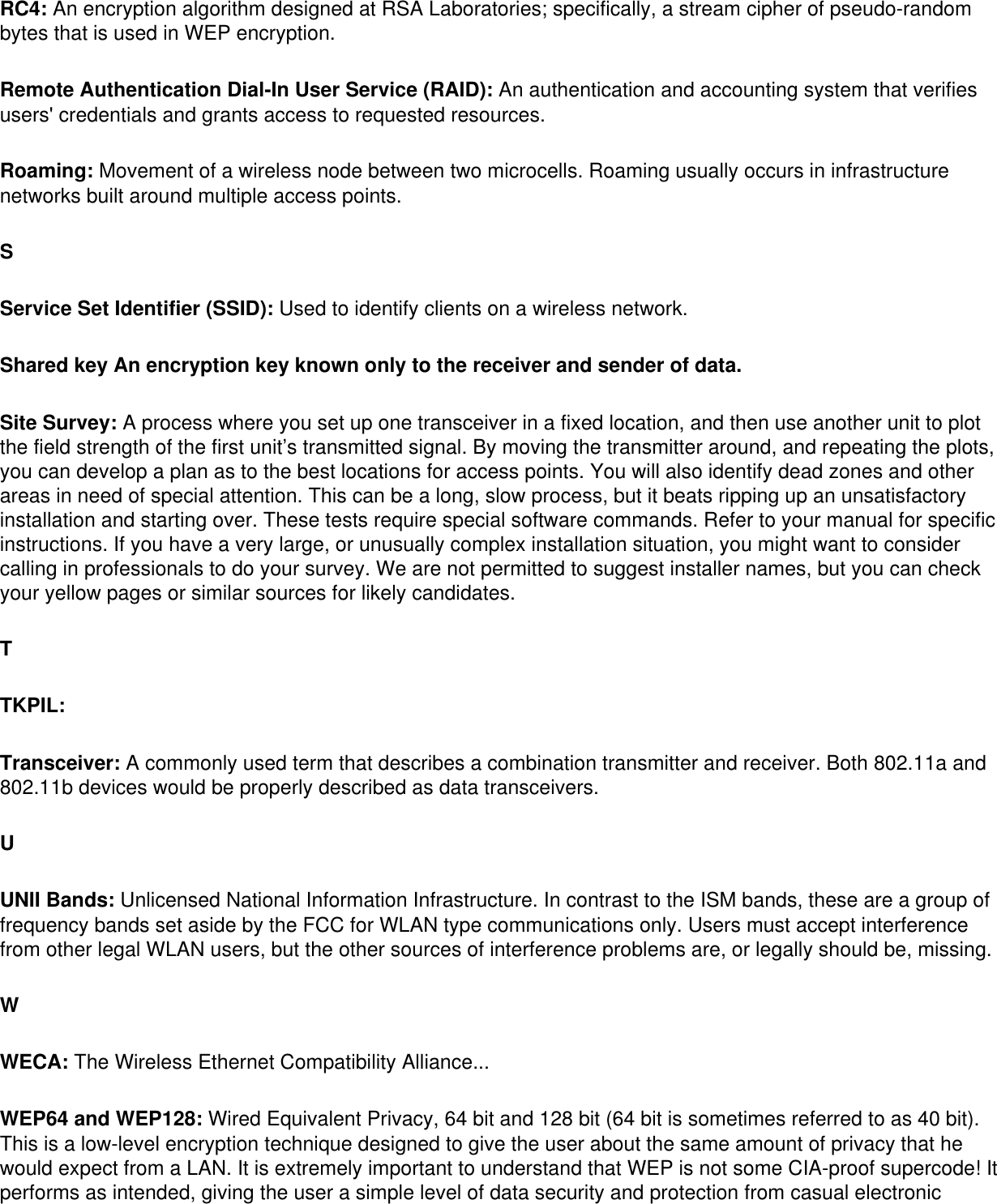 RC4: An encryption algorithm designed at RSA Laboratories; specifically, a stream cipher of pseudo-random bytes that is used in WEP encryption. Remote Authentication Dial-In User Service (RAID): An authentication and accounting system that verifies users&apos; credentials and grants access to requested resources. Roaming: Movement of a wireless node between two microcells. Roaming usually occurs in infrastructure networks built around multiple access points. SService Set Identifier (SSID): Used to identify clients on a wireless network. Shared key An encryption key known only to the receiver and sender of data. Site Survey: A process where you set up one transceiver in a fixed location, and then use another unit to plot the field strength of the first unit’s transmitted signal. By moving the transmitter around, and repeating the plots, you can develop a plan as to the best locations for access points. You will also identify dead zones and other areas in need of special attention. This can be a long, slow process, but it beats ripping up an unsatisfactory installation and starting over. These tests require special software commands. Refer to your manual for specific instructions. If you have a very large, or unusually complex installation situation, you might want to consider calling in professionals to do your survey. We are not permitted to suggest installer names, but you can check your yellow pages or similar sources for likely candidates. TTKPIL: Transceiver: A commonly used term that describes a combination transmitter and receiver. Both 802.11a and 802.11b devices would be properly described as data transceivers. UUNII Bands: Unlicensed National Information Infrastructure. In contrast to the ISM bands, these are a group of frequency bands set aside by the FCC for WLAN type communications only. Users must accept interference from other legal WLAN users, but the other sources of interference problems are, or legally should be, missing. WWECA: The Wireless Ethernet Compatibility Alliance... WEP64 and WEP128: Wired Equivalent Privacy, 64 bit and 128 bit (64 bit is sometimes referred to as 40 bit). This is a low-level encryption technique designed to give the user about the same amount of privacy that he would expect from a LAN. It is extremely important to understand that WEP is not some CIA-proof supercode! It performs as intended, giving the user a simple level of data security and protection from casual electronic 