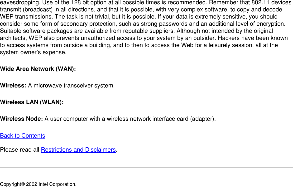 eavesdropping. Use of the 128 bit option at all possible times is recommended. Remember that 802.11 devices transmit (broadcast) in all directions, and that it is possible, with very complex software, to copy and decode WEP transmissions. The task is not trivial, but it is possible. If your data is extremely sensitive, you should consider some form of secondary protection, such as strong passwords and an additional level of encryption. Suitable software packages are available from reputable suppliers. Although not intended by the original architects, WEP also prevents unauthorized access to your system by an outsider. Hackers have been known to access systems from outside a building, and to then to access the Web for a leisurely session, all at the system owner’s expense. Wide Area Network (WAN): Wireless: A microwave transceiver system. Wireless LAN (WLAN): Wireless Node: A user computer with a wireless network interface card (adapter). Back to Contents Please read all Restrictions and Disclaimers. Copyright© 2002 Intel Corporation. 