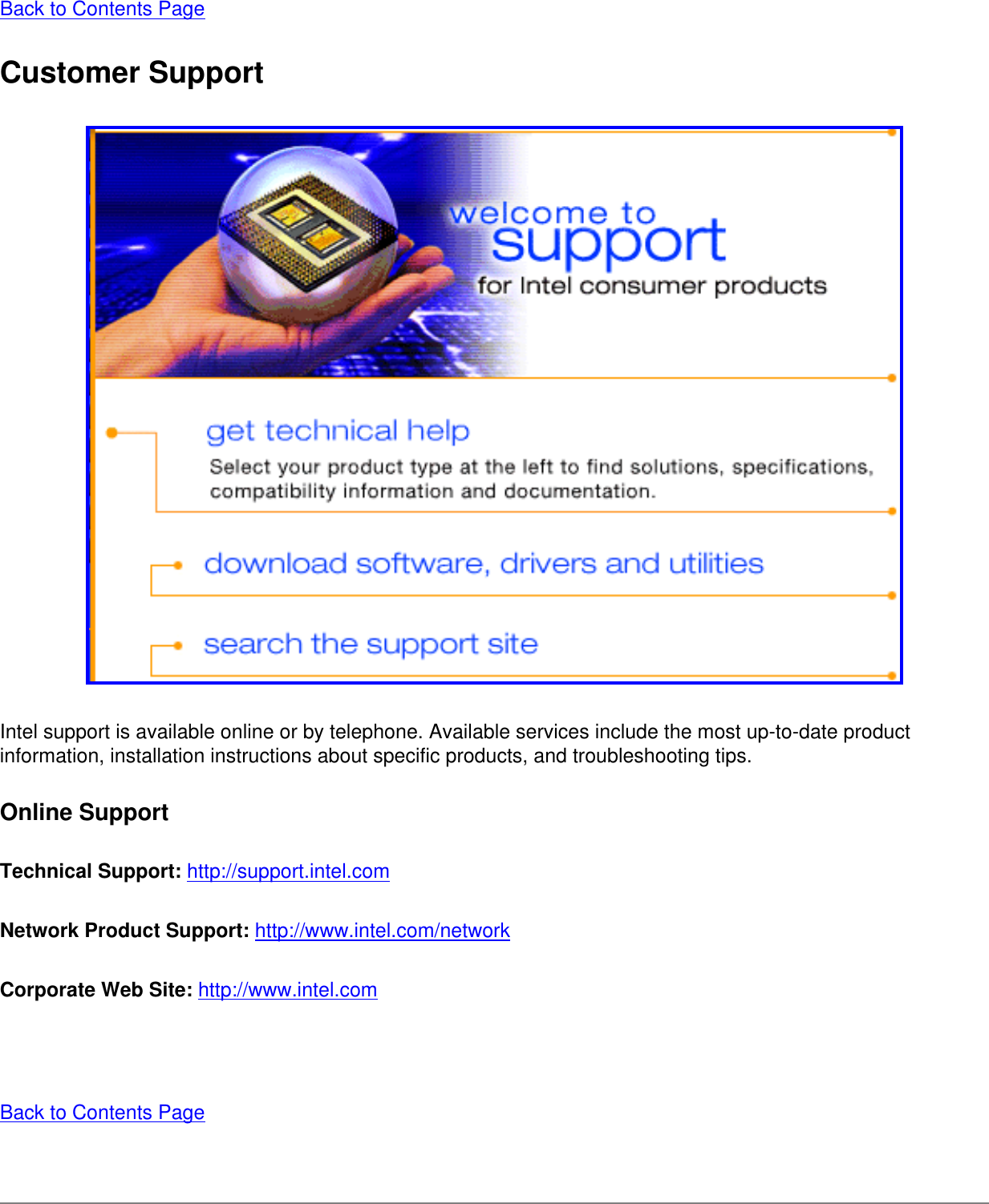 Back to Contents Page Customer Support Intel support is available online or by telephone. Available services include the most up-to-date product information, installation instructions about specific products, and troubleshooting tips. Online SupportTechnical Support: http://support.intel.com Network Product Support: http://www.intel.com/network Corporate Web Site: http://www.intel.com  Back to Contents Page 