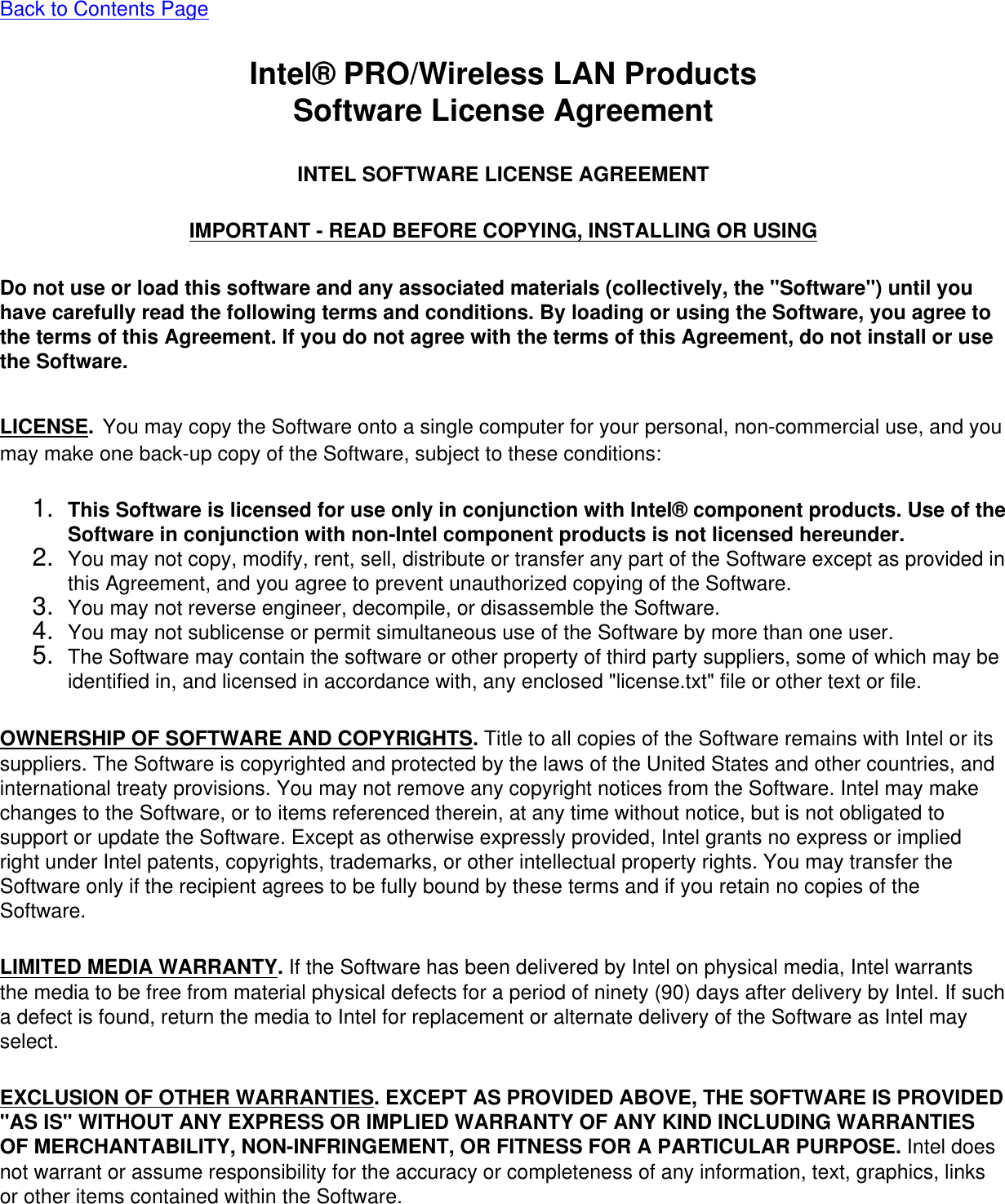 Back to Contents PageIntel® PRO/Wireless LAN ProductsSoftware License AgreementINTEL SOFTWARE LICENSE AGREEMENTIMPORTANT - READ BEFORE COPYING, INSTALLING OR USINGDo not use or load this software and any associated materials (collectively, the &quot;Software&quot;) until you have carefully read the following terms and conditions. By loading or using the Software, you agree to the terms of this Agreement. If you do not agree with the terms of this Agreement, do not install or use the Software.LICENSE. You may copy the Software onto a single computer for your personal, non-commercial use, and you may make one back-up copy of the Software, subject to these conditions:1.  This Software is licensed for use only in conjunction with Intel® component products. Use of the Software in conjunction with non-Intel component products is not licensed hereunder.2.  You may not copy, modify, rent, sell, distribute or transfer any part of the Software except as provided in this Agreement, and you agree to prevent unauthorized copying of the Software.3.  You may not reverse engineer, decompile, or disassemble the Software.4.  You may not sublicense or permit simultaneous use of the Software by more than one user.5.  The Software may contain the software or other property of third party suppliers, some of which may be identified in, and licensed in accordance with, any enclosed &quot;license.txt&quot; file or other text or file.OWNERSHIP OF SOFTWARE AND COPYRIGHTS. Title to all copies of the Software remains with Intel or its suppliers. The Software is copyrighted and protected by the laws of the United States and other countries, and international treaty provisions. You may not remove any copyright notices from the Software. Intel may make changes to the Software, or to items referenced therein, at any time without notice, but is not obligated to support or update the Software. Except as otherwise expressly provided, Intel grants no express or implied right under Intel patents, copyrights, trademarks, or other intellectual property rights. You may transfer the Software only if the recipient agrees to be fully bound by these terms and if you retain no copies of the Software.LIMITED MEDIA WARRANTY. If the Software has been delivered by Intel on physical media, Intel warrants the media to be free from material physical defects for a period of ninety (90) days after delivery by Intel. If such a defect is found, return the media to Intel for replacement or alternate delivery of the Software as Intel may select.EXCLUSION OF OTHER WARRANTIES. EXCEPT AS PROVIDED ABOVE, THE SOFTWARE IS PROVIDED &quot;AS IS&quot; WITHOUT ANY EXPRESS OR IMPLIED WARRANTY OF ANY KIND INCLUDING WARRANTIES OF MERCHANTABILITY, NON-INFRINGEMENT, OR FITNESS FOR A PARTICULAR PURPOSE. Intel does not warrant or assume responsibility for the accuracy or completeness of any information, text, graphics, links or other items contained within the Software.