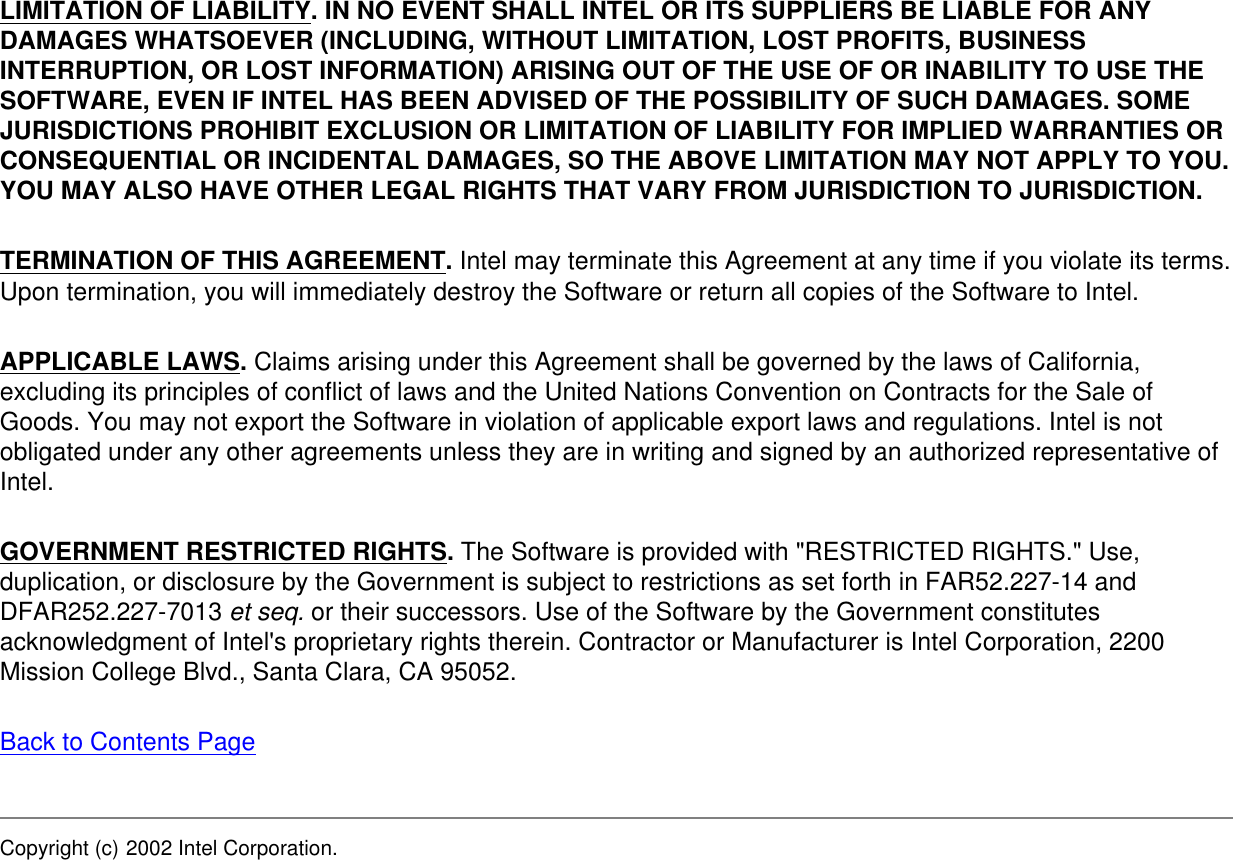 LIMITATION OF LIABILITY. IN NO EVENT SHALL INTEL OR ITS SUPPLIERS BE LIABLE FOR ANY DAMAGES WHATSOEVER (INCLUDING, WITHOUT LIMITATION, LOST PROFITS, BUSINESS INTERRUPTION, OR LOST INFORMATION) ARISING OUT OF THE USE OF OR INABILITY TO USE THE SOFTWARE, EVEN IF INTEL HAS BEEN ADVISED OF THE POSSIBILITY OF SUCH DAMAGES. SOME JURISDICTIONS PROHIBIT EXCLUSION OR LIMITATION OF LIABILITY FOR IMPLIED WARRANTIES OR CONSEQUENTIAL OR INCIDENTAL DAMAGES, SO THE ABOVE LIMITATION MAY NOT APPLY TO YOU. YOU MAY ALSO HAVE OTHER LEGAL RIGHTS THAT VARY FROM JURISDICTION TO JURISDICTION.TERMINATION OF THIS AGREEMENT. Intel may terminate this Agreement at any time if you violate its terms. Upon termination, you will immediately destroy the Software or return all copies of the Software to Intel.APPLICABLE LAWS. Claims arising under this Agreement shall be governed by the laws of California, excluding its principles of conflict of laws and the United Nations Convention on Contracts for the Sale of Goods. You may not export the Software in violation of applicable export laws and regulations. Intel is not obligated under any other agreements unless they are in writing and signed by an authorized representative of Intel.GOVERNMENT RESTRICTED RIGHTS. The Software is provided with &quot;RESTRICTED RIGHTS.&quot; Use, duplication, or disclosure by the Government is subject to restrictions as set forth in FAR52.227-14 and DFAR252.227-7013 et seq. or their successors. Use of the Software by the Government constitutes acknowledgment of Intel&apos;s proprietary rights therein. Contractor or Manufacturer is Intel Corporation, 2200 Mission College Blvd., Santa Clara, CA 95052.Back to Contents PageCopyright (c) 2002 Intel Corporation. 