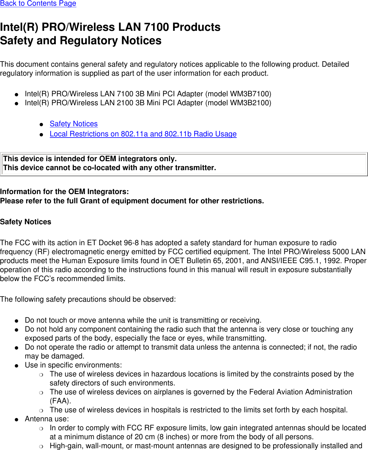 Back to Contents PageIntel(R) PRO/Wireless LAN 7100 ProductsSafety and Regulatory NoticesThis document contains general safety and regulatory notices applicable to the following product. Detailed regulatory information is supplied as part of the user information for each product.●     Intel(R) PRO/Wireless LAN 7100 3B Mini PCI Adapter (model WM3B7100)●     Intel(R) PRO/Wireless LAN 2100 3B Mini PCI Adapter (model WM3B2100)●     Safety Notices●     Local Restrictions on 802.11a and 802.11b Radio UsageThis device is intended for OEM integrators only.This device cannot be co-located with any other transmitter. Information for the OEM Integrators: Please refer to the full Grant of equipment document for other restrictions.    Safety NoticesThe FCC with its action in ET Docket 96-8 has adopted a safety standard for human exposure to radio frequency (RF) electromagnetic energy emitted by FCC certified equipment. The Intel PRO/Wireless 5000 LAN products meet the Human Exposure limits found in OET Bulletin 65, 2001, and ANSI/IEEE C95.1, 1992. Proper operation of this radio according to the instructions found in this manual will result in exposure substantially below the FCC’s recommended limits.The following safety precautions should be observed:●     Do not touch or move antenna while the unit is transmitting or receiving. ●     Do not hold any component containing the radio such that the antenna is very close or touching any exposed parts of the body, especially the face or eyes, while transmitting. ●     Do not operate the radio or attempt to transmit data unless the antenna is connected; if not, the radio may be damaged. ●     Use in specific environments: ❍     The use of wireless devices in hazardous locations is limited by the constraints posed by the safety directors of such environments. ❍     The use of wireless devices on airplanes is governed by the Federal Aviation Administration (FAA). ❍     The use of wireless devices in hospitals is restricted to the limits set forth by each hospital. ●     Antenna use: ❍     In order to comply with FCC RF exposure limits, low gain integrated antennas should be located at a minimum distance of 20 cm (8 inches) or more from the body of all persons. ❍     High-gain, wall-mount, or mast-mount antennas are designed to be professionally installed and 