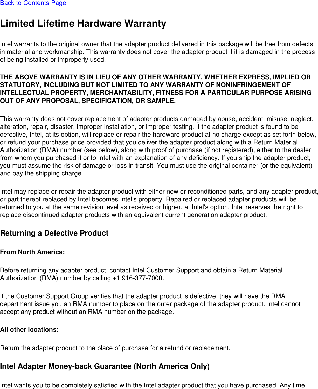 Back to Contents Page Limited Lifetime Hardware WarrantyIntel warrants to the original owner that the adapter product delivered in this package will be free from defects in material and workmanship. This warranty does not cover the adapter product if it is damaged in the process of being installed or improperly used. THE ABOVE WARRANTY IS IN LIEU OF ANY OTHER WARRANTY, WHETHER EXPRESS, IMPLIED OR STATUTORY, INCLUDING BUT NOT LIMITED TO ANY WARRANTY OF NONINFRINGEMENT OF INTELLECTUAL PROPERTY, MERCHANTABILITY, FITNESS FOR A PARTICULAR PURPOSE ARISING OUT OF ANY PROPOSAL, SPECIFICATION, OR SAMPLE. This warranty does not cover replacement of adapter products damaged by abuse, accident, misuse, neglect, alteration, repair, disaster, improper installation, or improper testing. If the adapter product is found to be defective, Intel, at its option, will replace or repair the hardware product at no charge except as set forth below, or refund your purchase price provided that you deliver the adapter product along with a Return Material Authorization (RMA) number (see below), along with proof of purchase (if not registered), either to the dealer from whom you purchased it or to Intel with an explanation of any deficiency. If you ship the adapter product, you must assume the risk of damage or loss in transit. You must use the original container (or the equivalent) and pay the shipping charge.Intel may replace or repair the adapter product with either new or reconditioned parts, and any adapter product, or part thereof replaced by Intel becomes Intel&apos;s property. Repaired or replaced adapter products will be returned to you at the same revision level as received or higher, at Intel&apos;s option. Intel reserves the right to replace discontinued adapter products with an equivalent current generation adapter product.Returning a Defective ProductFrom North America: Before returning any adapter product, contact Intel Customer Support and obtain a Return Material Authorization (RMA) number by calling +1 916-377-7000.If the Customer Support Group verifies that the adapter product is defective, they will have the RMA department issue you an RMA number to place on the outer package of the adapter product. Intel cannot accept any product without an RMA number on the package.All other locations: Return the adapter product to the place of purchase for a refund or replacement.Intel Adapter Money-back Guarantee (North America Only)Intel wants you to be completely satisfied with the Intel adapter product that you have purchased. Any time 