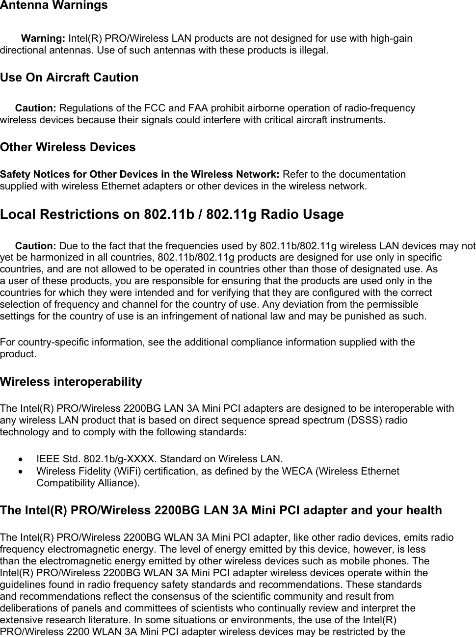 Antenna Warnings Warning: Intel(R) PRO/Wireless LAN products are not designed for use with high-gain directional antennas. Use of such antennas with these products is illegal. Use On Aircraft Caution Caution: Regulations of the FCC and FAA prohibit airborne operation of radio-frequency wireless devices because their signals could interfere with critical aircraft instruments. Other Wireless Devices Safety Notices for Other Devices in the Wireless Network: Refer to the documentation supplied with wireless Ethernet adapters or other devices in the wireless network. Local Restrictions on 802.11b / 802.11g Radio Usage Caution: Due to the fact that the frequencies used by 802.11b/802.11g wireless LAN devices may not yet be harmonized in all countries, 802.11b/802.11g products are designed for use only in specific countries, and are not allowed to be operated in countries other than those of designated use. As a user of these products, you are responsible for ensuring that the products are used only in the countries for which they were intended and for verifying that they are configured with the correct selection of frequency and channel for the country of use. Any deviation from the permissible settings for the country of use is an infringement of national law and may be punished as such.  For country-specific information, see the additional compliance information supplied with the product.  Wireless interoperability The Intel(R) PRO/Wireless 2200BG LAN 3A Mini PCI adapters are designed to be interoperable with any wireless LAN product that is based on direct sequence spread spectrum (DSSS) radio technology and to comply with the following standards: •  IEEE Std. 802.1b/g-XXXX. Standard on Wireless LAN.  •  Wireless Fidelity (WiFi) certification, as defined by the WECA (Wireless Ethernet Compatibility Alliance).  The Intel(R) PRO/Wireless 2200BG LAN 3A Mini PCI adapter and your health The Intel(R) PRO/Wireless 2200BG WLAN 3A Mini PCI adapter, like other radio devices, emits radio frequency electromagnetic energy. The level of energy emitted by this device, however, is less than the electromagnetic energy emitted by other wireless devices such as mobile phones. The Intel(R) PRO/Wireless 2200BG WLAN 3A Mini PCI adapter wireless devices operate within the guidelines found in radio frequency safety standards and recommendations. These standards and recommendations reflect the consensus of the scientific community and result from deliberations of panels and committees of scientists who continually review and interpret the extensive research literature. In some situations or environments, the use of the Intel(R) PRO/Wireless 2200 WLAN 3A Mini PCI adapter wireless devices may be restricted by the 