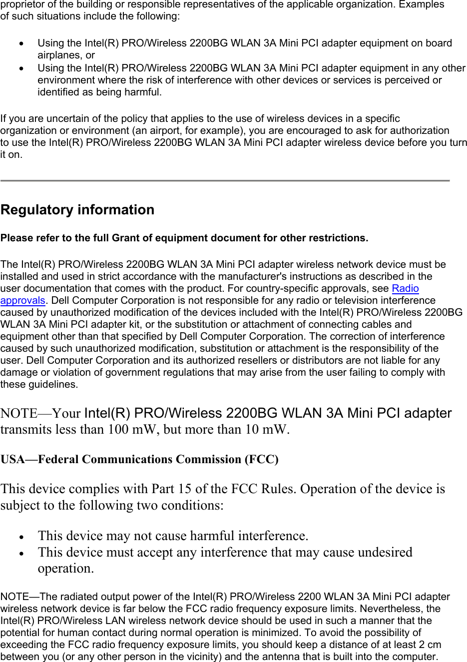 proprietor of the building or responsible representatives of the applicable organization. Examples of such situations include the following: •  Using the Intel(R) PRO/Wireless 2200BG WLAN 3A Mini PCI adapter equipment on board airplanes, or  •  Using the Intel(R) PRO/Wireless 2200BG WLAN 3A Mini PCI adapter equipment in any other environment where the risk of interference with other devices or services is perceived or identified as being harmful.  If you are uncertain of the policy that applies to the use of wireless devices in a specific organization or environment (an airport, for example), you are encouraged to ask for authorization to use the Intel(R) PRO/Wireless 2200BG WLAN 3A Mini PCI adapter wireless device before you turn it on.  Regulatory information Please refer to the full Grant of equipment document for other restrictions. The Intel(R) PRO/Wireless 2200BG WLAN 3A Mini PCI adapter wireless network device must be installed and used in strict accordance with the manufacturer&apos;s instructions as described in the user documentation that comes with the product. For country-specific approvals, see Radio approvals. Dell Computer Corporation is not responsible for any radio or television interference caused by unauthorized modification of the devices included with the Intel(R) PRO/Wireless 2200BG WLAN 3A Mini PCI adapter kit, or the substitution or attachment of connecting cables and equipment other than that specified by Dell Computer Corporation. The correction of interference caused by such unauthorized modification, substitution or attachment is the responsibility of the user. Dell Computer Corporation and its authorized resellers or distributors are not liable for any damage or violation of government regulations that may arise from the user failing to comply with these guidelines. NOTE—Your Intel(R) PRO/Wireless 2200BG WLAN 3A Mini PCI adapter transmits less than 100 mW, but more than 10 mW. USA—Federal Communications Commission (FCC) This device complies with Part 15 of the FCC Rules. Operation of the device is subject to the following two conditions: •  This device may not cause harmful interference.  •  This device must accept any interference that may cause undesired operation.  NOTE—The radiated output power of the Intel(R) PRO/Wireless 2200 WLAN 3A Mini PCI adapter wireless network device is far below the FCC radio frequency exposure limits. Nevertheless, the Intel(R) PRO/Wireless LAN wireless network device should be used in such a manner that the potential for human contact during normal operation is minimized. To avoid the possibility of exceeding the FCC radio frequency exposure limits, you should keep a distance of at least 2 cm between you (or any other person in the vicinity) and the antenna that is built into the computer. 