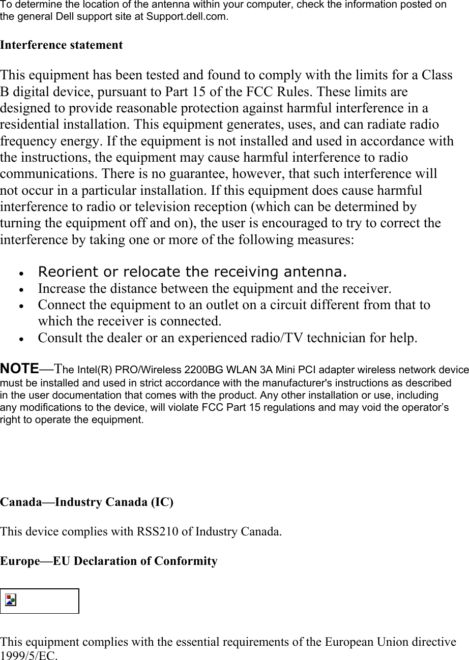 To determine the location of the antenna within your computer, check the information posted on the general Dell support site at Support.dell.com. Interference statement This equipment has been tested and found to comply with the limits for a Class B digital device, pursuant to Part 15 of the FCC Rules. These limits are designed to provide reasonable protection against harmful interference in a residential installation. This equipment generates, uses, and can radiate radio frequency energy. If the equipment is not installed and used in accordance with the instructions, the equipment may cause harmful interference to radio communications. There is no guarantee, however, that such interference will not occur in a particular installation. If this equipment does cause harmful interference to radio or television reception (which can be determined by turning the equipment off and on), the user is encouraged to try to correct the interference by taking one or more of the following measures: •  Reorient or relocate the receiving antenna.  •  Increase the distance between the equipment and the receiver.  •  Connect the equipment to an outlet on a circuit different from that to which the receiver is connected.  •  Consult the dealer or an experienced radio/TV technician for help.  NOTE—The Intel(R) PRO/Wireless 2200BG WLAN 3A Mini PCI adapter wireless network device must be installed and used in strict accordance with the manufacturer&apos;s instructions as described in the user documentation that comes with the product. Any other installation or use, including any modifications to the device, will violate FCC Part 15 regulations and may void the operator’s right to operate the equipment.   Canada—Industry Canada (IC) This device complies with RSS210 of Industry Canada. Europe—EU Declaration of Conformity  This equipment complies with the essential requirements of the European Union directive 1999/5/EC. 
