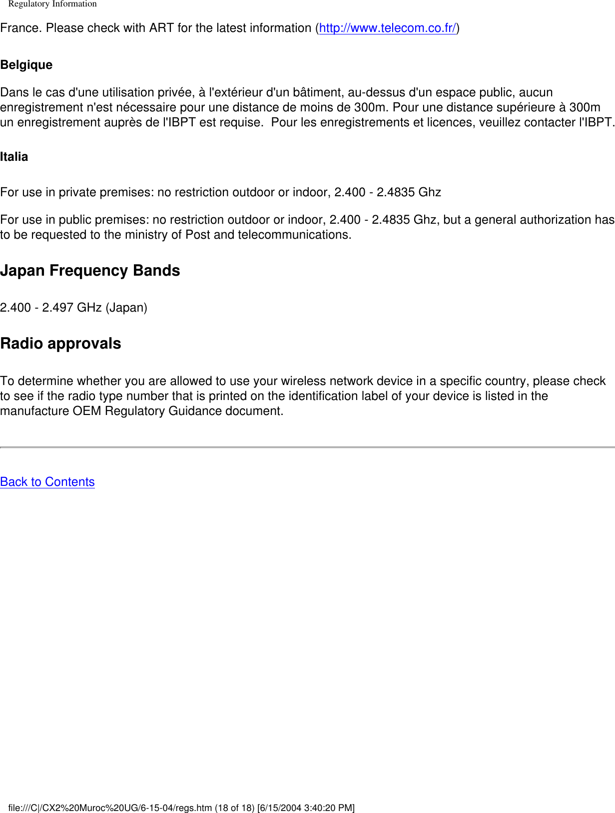 Regulatory InformationFrance. Please check with ART for the latest information (http://www.telecom.co.fr/)Belgique Dans le cas d&apos;une utilisation privée, à l&apos;extérieur d&apos;un bâtiment, au-dessus d&apos;un espace public, aucun enregistrement n&apos;est nécessaire pour une distance de moins de 300m. Pour une distance supérieure à 300m un enregistrement auprès de l&apos;IBPT est requise.  Pour les enregistrements et licences, veuillez contacter l&apos;IBPT.ItaliaFor use in private premises: no restriction outdoor or indoor, 2.400 - 2.4835 GhzFor use in public premises: no restriction outdoor or indoor, 2.400 - 2.4835 Ghz, but a general authorization has to be requested to the ministry of Post and telecommunications. Japan Frequency Bands2.400 - 2.497 GHz (Japan)Radio approvalsTo determine whether you are allowed to use your wireless network device in a specific country, please check to see if the radio type number that is printed on the identification label of your device is listed in the manufacture OEM Regulatory Guidance document.Back to Contentsfile:///C|/CX2%20Muroc%20UG/6-15-04/regs.htm (18 of 18) [6/15/2004 3:40:20 PM]