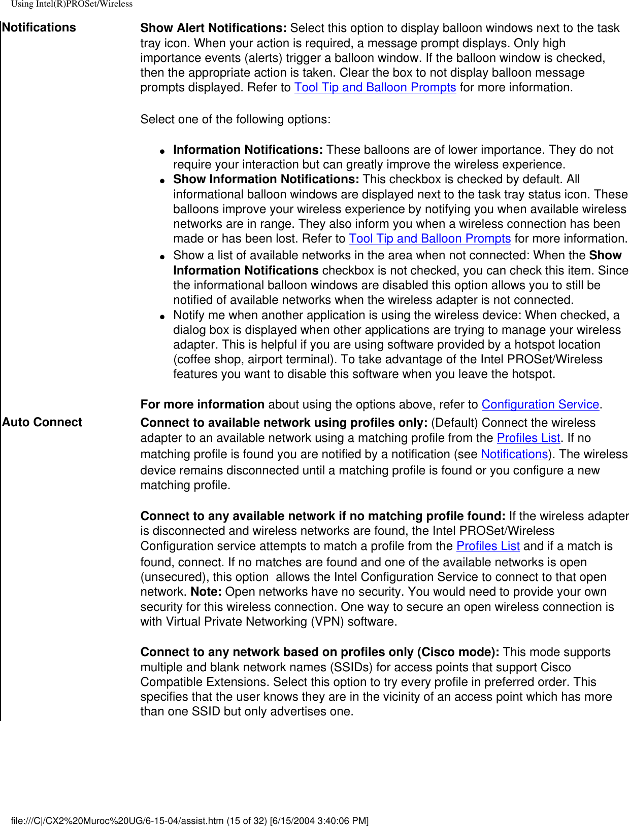 Using Intel(R)PROSet/WirelessNotifications Show Alert Notifications: Select this option to display balloon windows next to the task tray icon. When your action is required, a message prompt displays. Only high importance events (alerts) trigger a balloon window. If the balloon window is checked, then the appropriate action is taken. Clear the box to not display balloon message prompts displayed. Refer to Tool Tip and Balloon Prompts for more information.Select one of the following options:●     Information Notifications: These balloons are of lower importance. They do not require your interaction but can greatly improve the wireless experience.●     Show Information Notifications: This checkbox is checked by default. All informational balloon windows are displayed next to the task tray status icon. These balloons improve your wireless experience by notifying you when available wireless networks are in range. They also inform you when a wireless connection has been made or has been lost. Refer to Tool Tip and Balloon Prompts for more information.●     Show a list of available networks in the area when not connected: When the Show Information Notifications checkbox is not checked, you can check this item. Since the informational balloon windows are disabled this option allows you to still be notified of available networks when the wireless adapter is not connected. ●     Notify me when another application is using the wireless device: When checked, a dialog box is displayed when other applications are trying to manage your wireless adapter. This is helpful if you are using software provided by a hotspot location (coffee shop, airport terminal). To take advantage of the Intel PROSet/Wireless features you want to disable this software when you leave the hotspot.For more information about using the options above, refer to Configuration Service.Auto Connect Connect to available network using profiles only: (Default) Connect the wireless adapter to an available network using a matching profile from the Profiles List. If no matching profile is found you are notified by a notification (see Notifications). The wireless device remains disconnected until a matching profile is found or you configure a new matching profile. Connect to any available network if no matching profile found: If the wireless adapter is disconnected and wireless networks are found, the Intel PROSet/Wireless Configuration service attempts to match a profile from the Profiles List and if a match is found, connect. If no matches are found and one of the available networks is open (unsecured), this option  allows the Intel Configuration Service to connect to that open network. Note: Open networks have no security. You would need to provide your own security for this wireless connection. One way to secure an open wireless connection is with Virtual Private Networking (VPN) software. Connect to any network based on profiles only (Cisco mode): This mode supports multiple and blank network names (SSIDs) for access points that support Cisco Compatible Extensions. Select this option to try every profile in preferred order. This specifies that the user knows they are in the vicinity of an access point which has more than one SSID but only advertises one.file:///C|/CX2%20Muroc%20UG/6-15-04/assist.htm (15 of 32) [6/15/2004 3:40:06 PM]