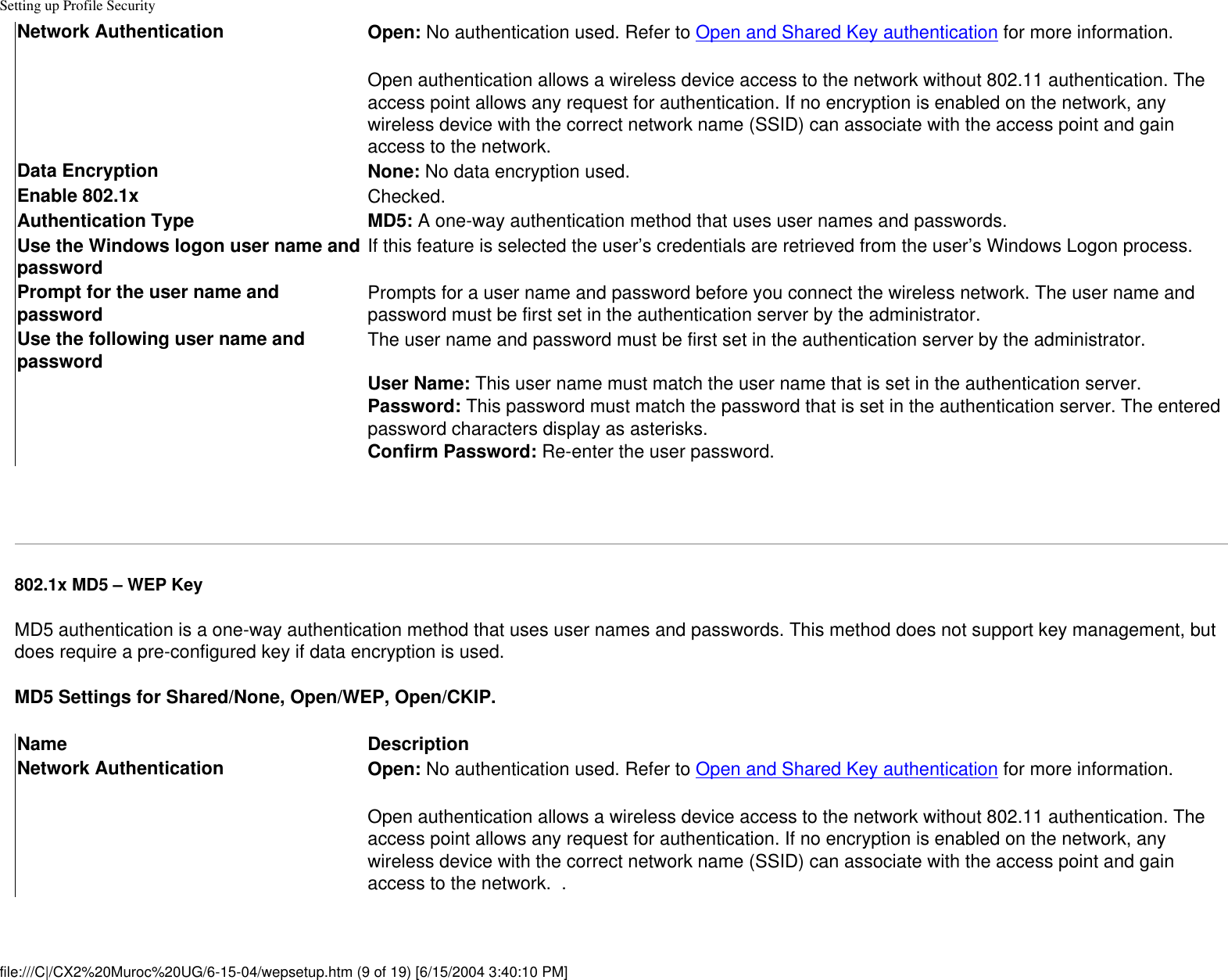 Setting up Profile SecurityNetwork Authentication Open: No authentication used. Refer to Open and Shared Key authentication for more information.Open authentication allows a wireless device access to the network without 802.11 authentication. The access point allows any request for authentication. If no encryption is enabled on the network, any wireless device with the correct network name (SSID) can associate with the access point and gain access to the network.  Data Encryption None: No data encryption used. Enable 802.1x Checked.Authentication Type MD5: A one-way authentication method that uses user names and passwords.Use the Windows logon user name and password If this feature is selected the user’s credentials are retrieved from the user’s Windows Logon process.  Prompt for the user name and password Prompts for a user name and password before you connect the wireless network. The user name and password must be first set in the authentication server by the administrator.Use the following user name and password The user name and password must be first set in the authentication server by the administrator. User Name: This user name must match the user name that is set in the authentication server.Password: This password must match the password that is set in the authentication server. The entered password characters display as asterisks. Confirm Password: Re-enter the user password. 802.1x MD5 – WEP KeyMD5 authentication is a one-way authentication method that uses user names and passwords. This method does not support key management, but does require a pre-configured key if data encryption is used.MD5 Settings for Shared/None, Open/WEP, Open/CKIP.Name DescriptionNetwork Authentication Open: No authentication used. Refer to Open and Shared Key authentication for more information.Open authentication allows a wireless device access to the network without 802.11 authentication. The access point allows any request for authentication. If no encryption is enabled on the network, any wireless device with the correct network name (SSID) can associate with the access point and gain access to the network.  .  file:///C|/CX2%20Muroc%20UG/6-15-04/wepsetup.htm (9 of 19) [6/15/2004 3:40:10 PM]