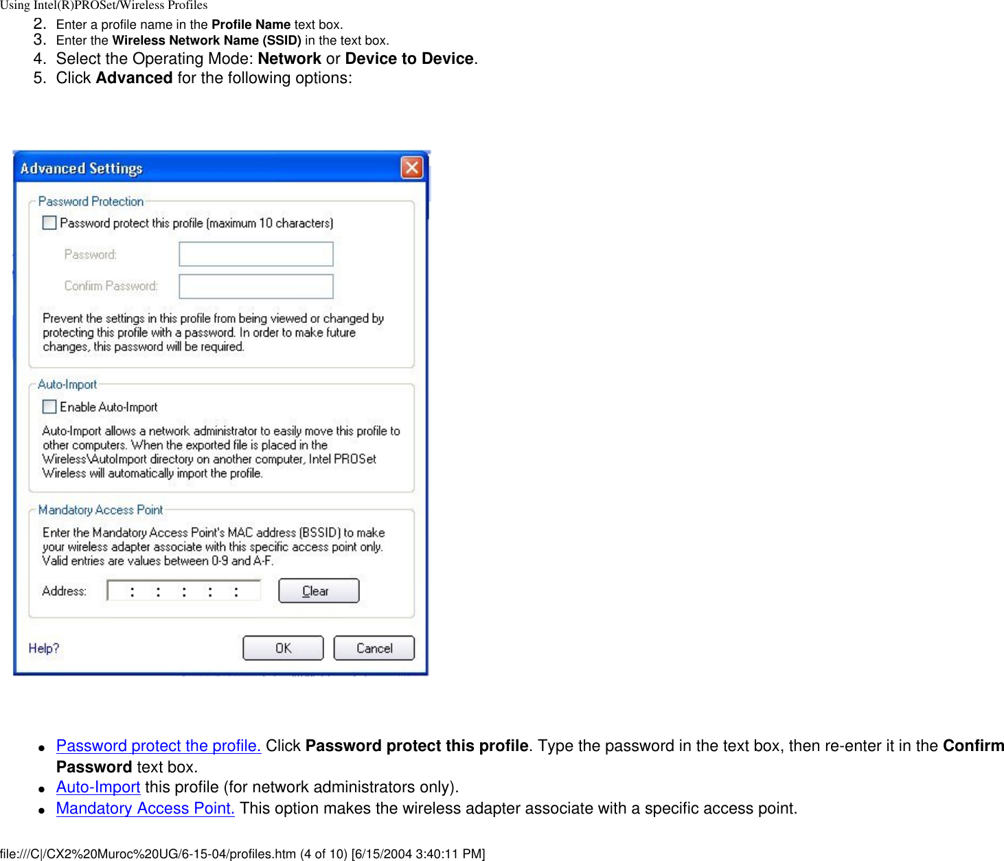 Using Intel(R)PROSet/Wireless Profiles2.  Enter a profile name in the Profile Name text box.3.  Enter the Wireless Network Name (SSID) in the text box. 4.  Select the Operating Mode: Network or Device to Device.5.  Click Advanced for the following options:    ●     Password protect the profile. Click Password protect this profile. Type the password in the text box, then re-enter it in the Confirm Password text box.●     Auto-Import this profile (for network administrators only).●     Mandatory Access Point. This option makes the wireless adapter associate with a specific access point.  file:///C|/CX2%20Muroc%20UG/6-15-04/profiles.htm (4 of 10) [6/15/2004 3:40:11 PM]