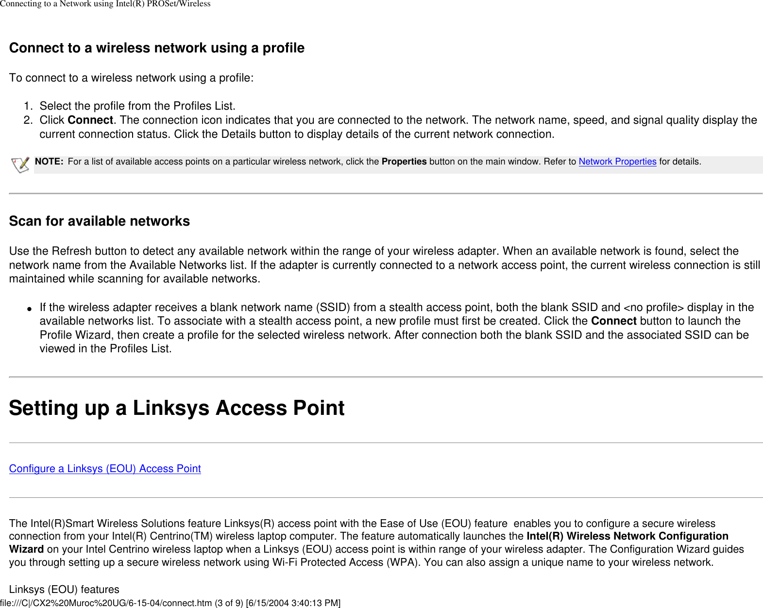 Connecting to a Network using Intel(R) PROSet/Wireless Connect to a wireless network using a profileTo connect to a wireless network using a profile:1.  Select the profile from the Profiles List.2.  Click Connect. The connection icon indicates that you are connected to the network. The network name, speed, and signal quality display the current connection status. Click the Details button to display details of the current network connection.NOTE: For a list of available access points on a particular wireless network, click the Properties button on the main window. Refer to Network Properties for details. Scan for available networksUse the Refresh button to detect any available network within the range of your wireless adapter. When an available network is found, select the network name from the Available Networks list. If the adapter is currently connected to a network access point, the current wireless connection is still maintained while scanning for available networks. ●     If the wireless adapter receives a blank network name (SSID) from a stealth access point, both the blank SSID and &lt;no profile&gt; display in the available networks list. To associate with a stealth access point, a new profile must first be created. Click the Connect button to launch the Profile Wizard, then create a profile for the selected wireless network. After connection both the blank SSID and the associated SSID can be viewed in the Profiles List.Setting up a Linksys Access PointConfigure a Linksys (EOU) Access PointThe Intel(R)Smart Wireless Solutions feature Linksys(R) access point with the Ease of Use (EOU) feature  enables you to configure a secure wireless connection from your Intel(R) Centrino(TM) wireless laptop computer. The feature automatically launches the Intel(R) Wireless Network Configuration Wizard on your Intel Centrino wireless laptop when a Linksys (EOU) access point is within range of your wireless adapter. The Configuration Wizard guides you through setting up a secure wireless network using Wi-Fi Protected Access (WPA). You can also assign a unique name to your wireless network. Linksys (EOU) featuresfile:///C|/CX2%20Muroc%20UG/6-15-04/connect.htm (3 of 9) [6/15/2004 3:40:13 PM]