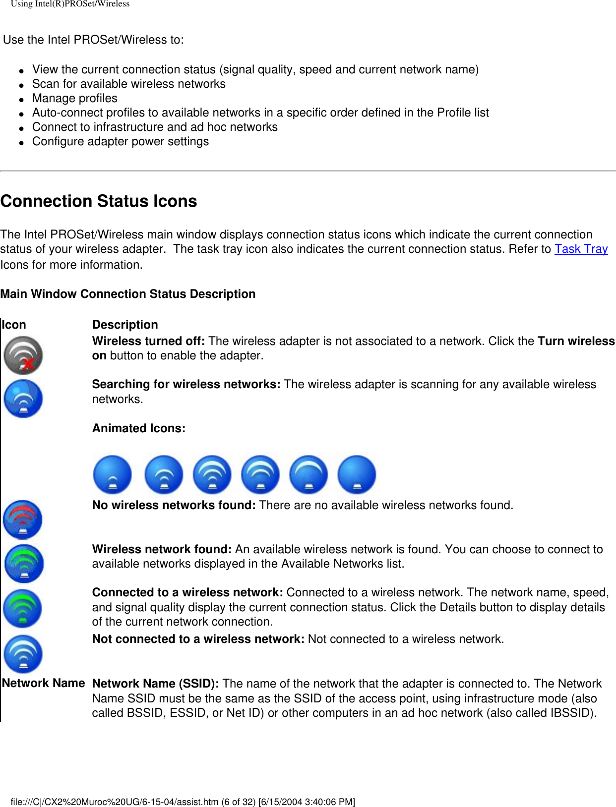 Using Intel(R)PROSet/Wireless Use the Intel PROSet/Wireless to:●     View the current connection status (signal quality, speed and current network name)●     Scan for available wireless networks●     Manage profiles●     Auto-connect profiles to available networks in a specific order defined in the Profile list●     Connect to infrastructure and ad hoc networks●     Configure adapter power settingsConnection Status IconsThe Intel PROSet/Wireless main window displays connection status icons which indicate the current connection status of your wireless adapter.  The task tray icon also indicates the current connection status. Refer to Task Tray Icons for more information.Main Window Connection Status Description Icon DescriptionWireless turned off: The wireless adapter is not associated to a network. Click the Turn wireless on button to enable the adapter. Searching for wireless networks: The wireless adapter is scanning for any available wireless networks. Animated Icons: No wireless networks found: There are no available wireless networks found. Wireless network found: An available wireless network is found. You can choose to connect to available networks displayed in the Available Networks list.   Connected to a wireless network: Connected to a wireless network. The network name, speed, and signal quality display the current connection status. Click the Details button to display details of the current network connection.Not connected to a wireless network: Not connected to a wireless network.Network Name Network Name (SSID): The name of the network that the adapter is connected to. The Network Name SSID must be the same as the SSID of the access point, using infrastructure mode (also called BSSID, ESSID, or Net ID) or other computers in an ad hoc network (also called IBSSID).file:///C|/CX2%20Muroc%20UG/6-15-04/assist.htm (6 of 32) [6/15/2004 3:40:06 PM]