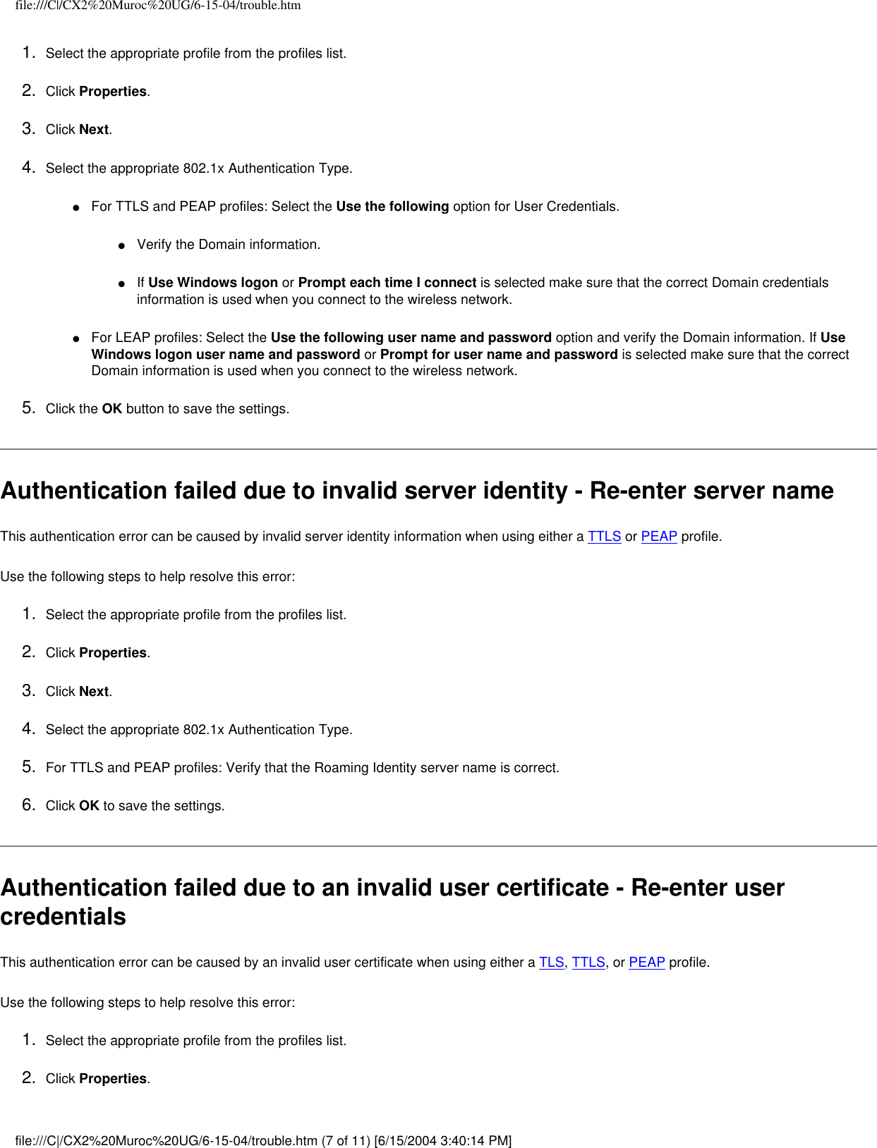 file:///C|/CX2%20Muroc%20UG/6-15-04/trouble.htm1.  Select the appropriate profile from the profiles list. 2.  Click Properties. 3.  Click Next.4.  Select the appropriate 802.1x Authentication Type.●     For TTLS and PEAP profiles: Select the Use the following option for User Credentials.●     Verify the Domain information.●     If Use Windows logon or Prompt each time I connect is selected make sure that the correct Domain credentials information is used when you connect to the wireless network.●     For LEAP profiles: Select the Use the following user name and password option and verify the Domain information. If Use Windows logon user name and password or Prompt for user name and password is selected make sure that the correct Domain information is used when you connect to the wireless network.5.  Click the OK button to save the settings. Authentication failed due to invalid server identity - Re-enter server name This authentication error can be caused by invalid server identity information when using either a TTLS or PEAP profile.   Use the following steps to help resolve this error:1.  Select the appropriate profile from the profiles list. 2.  Click Properties. 3.  Click Next.4.  Select the appropriate 802.1x Authentication Type.5.  For TTLS and PEAP profiles: Verify that the Roaming Identity server name is correct.6.  Click OK to save the settings. Authentication failed due to an invalid user certificate - Re-enter user credentials This authentication error can be caused by an invalid user certificate when using either a TLS, TTLS, or PEAP profile.   Use the following steps to help resolve this error:1.  Select the appropriate profile from the profiles list. 2.  Click Properties. file:///C|/CX2%20Muroc%20UG/6-15-04/trouble.htm (7 of 11) [6/15/2004 3:40:14 PM]