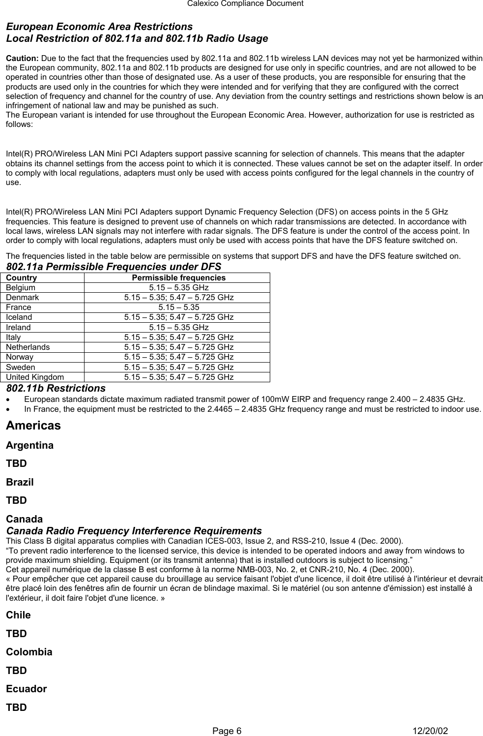 Calexico Compliance Document  Page 6 12/20/02 European Economic Area Restrictions Local Restriction of 802.11a and 802.11b Radio Usage  Caution: Due to the fact that the frequencies used by 802.11a and 802.11b wireless LAN devices may not yet be harmonized within the European community, 802.11a and 802.11b products are designed for use only in specific countries, and are not allowed to be operated in countries other than those of designated use. As a user of these products, you are responsible for ensuring that the products are used only in the countries for which they were intended and for verifying that they are configured with the correct selection of frequency and channel for the country of use. Any deviation from the country settings and restrictions shown below is an infringement of national law and may be punished as such. The European variant is intended for use throughout the European Economic Area. However, authorization for use is restricted as follows: Passive Scanning Adapters and Access Points Intel(R) PRO/Wireless LAN Mini PCI Adapters support passive scanning for selection of channels. This means that the adapter obtains its channel settings from the access point to which it is connected. These values cannot be set on the adapter itself. In order to comply with local regulations, adapters must only be used with access points configured for the legal channels in the country of use. Dynamic Frequency Selection (DFS) Intel(R) PRO/Wireless LAN Mini PCI Adapters support Dynamic Frequency Selection (DFS) on access points in the 5 GHz frequencies. This feature is designed to prevent use of channels on which radar transmissions are detected. In accordance with local laws, wireless LAN signals may not interfere with radar signals. The DFS feature is under the control of the access point. In order to comply with local regulations, adapters must only be used with access points that have the DFS feature switched on. The frequencies listed in the table below are permissible on systems that support DFS and have the DFS feature switched on. 802.11a Permissible Frequencies under DFS Country Permissible frequencies Belgium  5.15 – 5.35 GHz Denmark  5.15 – 5.35; 5.47 – 5.725 GHz France  5.15 – 5.35 Iceland  5.15 – 5.35; 5.47 – 5.725 GHz Ireland  5.15 – 5.35 GHz Italy  5.15 – 5.35; 5.47 – 5.725 GHz Netherlands  5.15 – 5.35; 5.47 – 5.725 GHz Norway  5.15 – 5.35; 5.47 – 5.725 GHz Sweden  5.15 – 5.35; 5.47 – 5.725 GHz United Kingdom  5.15 – 5.35; 5.47 – 5.725 GHz 802.11b Restrictions •  European standards dictate maximum radiated transmit power of 100mW EIRP and frequency range 2.400 – 2.4835 GHz. •  In France, the equipment must be restricted to the 2.4465 – 2.4835 GHz frequency range and must be restricted to indoor use. Americas Argentina TBD Brazil TBD Canada Canada Radio Frequency Interference Requirements This Class B digital apparatus complies with Canadian ICES-003, Issue 2, and RSS-210, Issue 4 (Dec. 2000). “To prevent radio interference to the licensed service, this device is intended to be operated indoors and away from windows to provide maximum shielding. Equipment (or its transmit antenna) that is installed outdoors is subject to licensing.” Cet appareil numérique de la classe B est conforme à la norme NMB-003, No. 2, et CNR-210, No. 4 (Dec. 2000). « Pour empêcher que cet appareil cause du brouillage au service faisant l&apos;objet d&apos;une licence, il doit être utilisé à l&apos;intérieur et devrait être placé loin des fenêtres afin de fournir un écran de blindage maximal. Si le matériel (ou son antenne d&apos;émission) est installé à l&apos;extérieur, il doit faire l&apos;objet d&apos;une licence. » Chile TBD Colombia TBD Ecuador TBD 